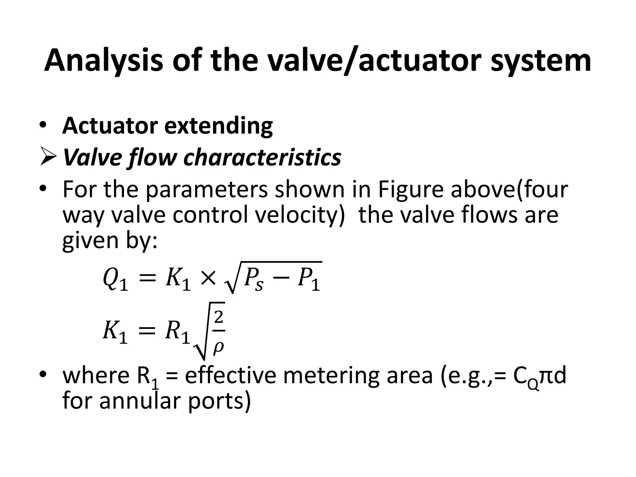 Analysis of the valve/actuator system
• Actuator extending
Valve flow characteristics
• For the parameters shown in Figure above(four
way valve control velocity) the valve flows are
given by:
𝑄1 = 𝐾1 × 𝑃𝑠 − 𝑃1
𝐾1 = 𝑅1
2
𝜌
• where R1 = effective metering area (e.g.,= CQπd
for annular ports)
 