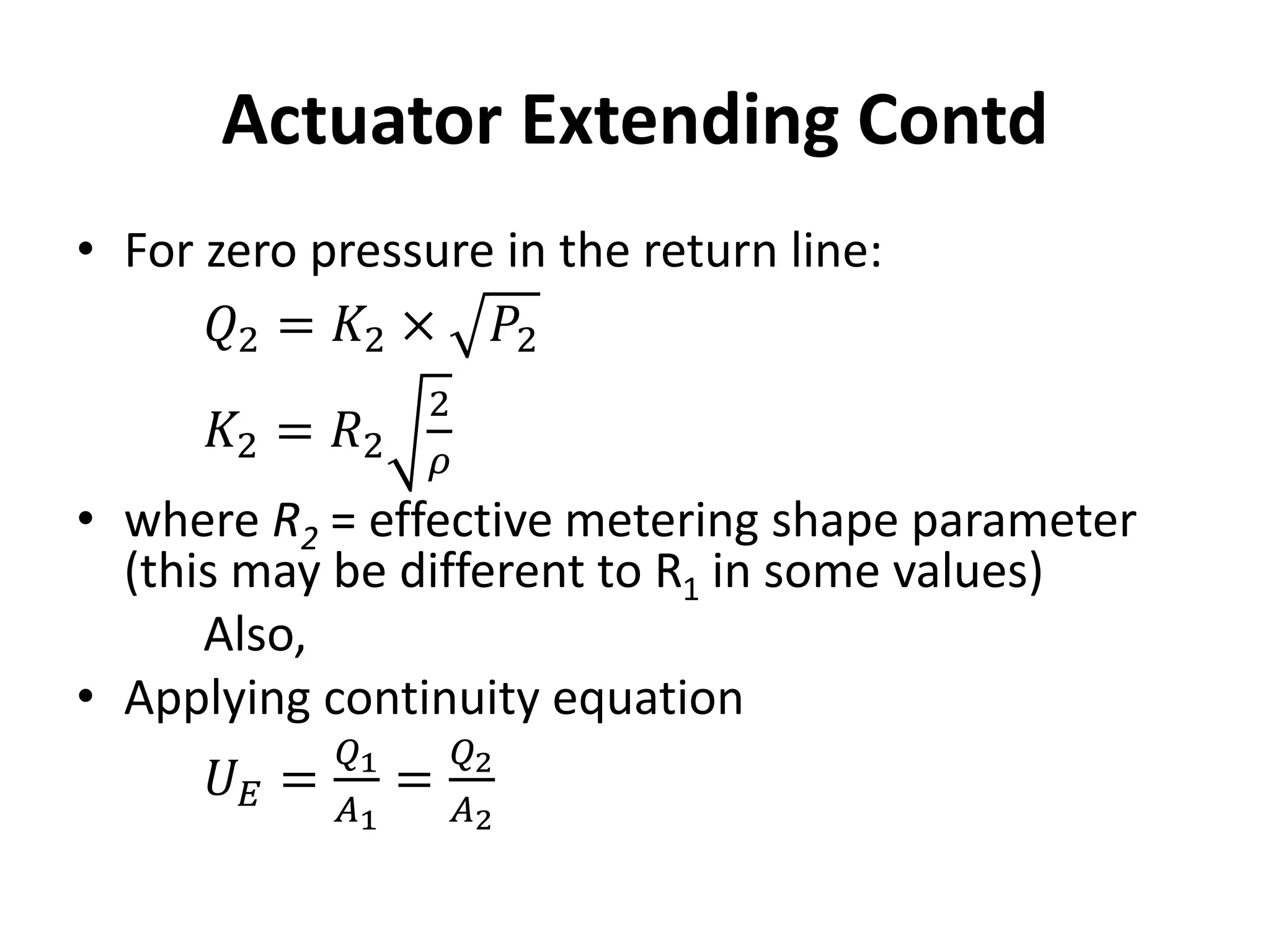 Actuator Extending Contd
• For zero pressure in the return line:
𝑄2 = 𝐾2 × 𝑃2
𝐾2 = 𝑅2
2
𝜌
• where R2 = effective metering shape parameter
(this may be different to R1 in some values)
Also,
• Applying continuity equation
𝑈𝐸 =
𝑄1
𝐴1
=
𝑄2
𝐴2
 