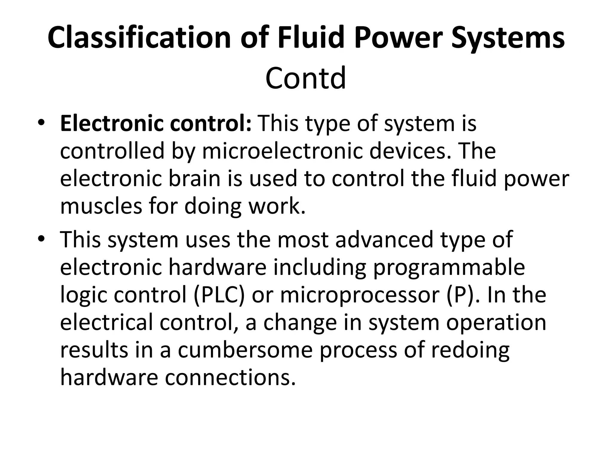 • Electronic control: This type of system is
controlled by microelectronic devices. The
electronic brain is used to control the fluid power
muscles for doing work.
• This system uses the most advanced type of
electronic hardware including programmable
logic control (PLC) or microprocessor (P). In the
electrical control, a change in system operation
results in a cumbersome process of redoing
hardware connections.
Classification of Fluid Power Systems
Contd
 