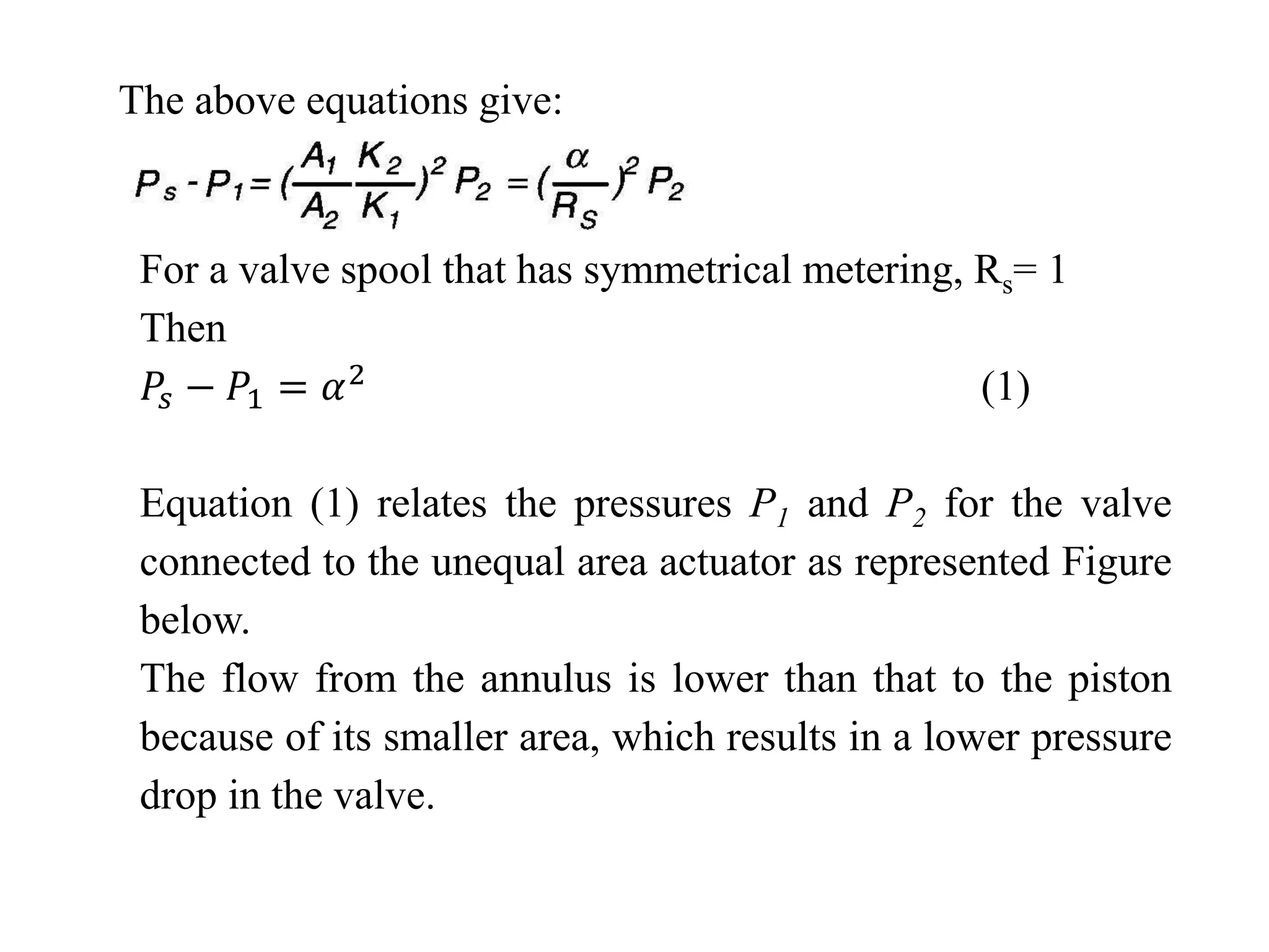 The above equations give:
For a valve spool that has symmetrical metering, Rs= 1
Then
𝑃𝑠 − 𝑃1 = 𝛼2 (1)
Equation (1) relates the pressures P1 and P2 for the valve
connected to the unequal area actuator as represented Figure
below.
The flow from the annulus is lower than that to the piston
because of its smaller area, which results in a lower pressure
drop in the valve.
 