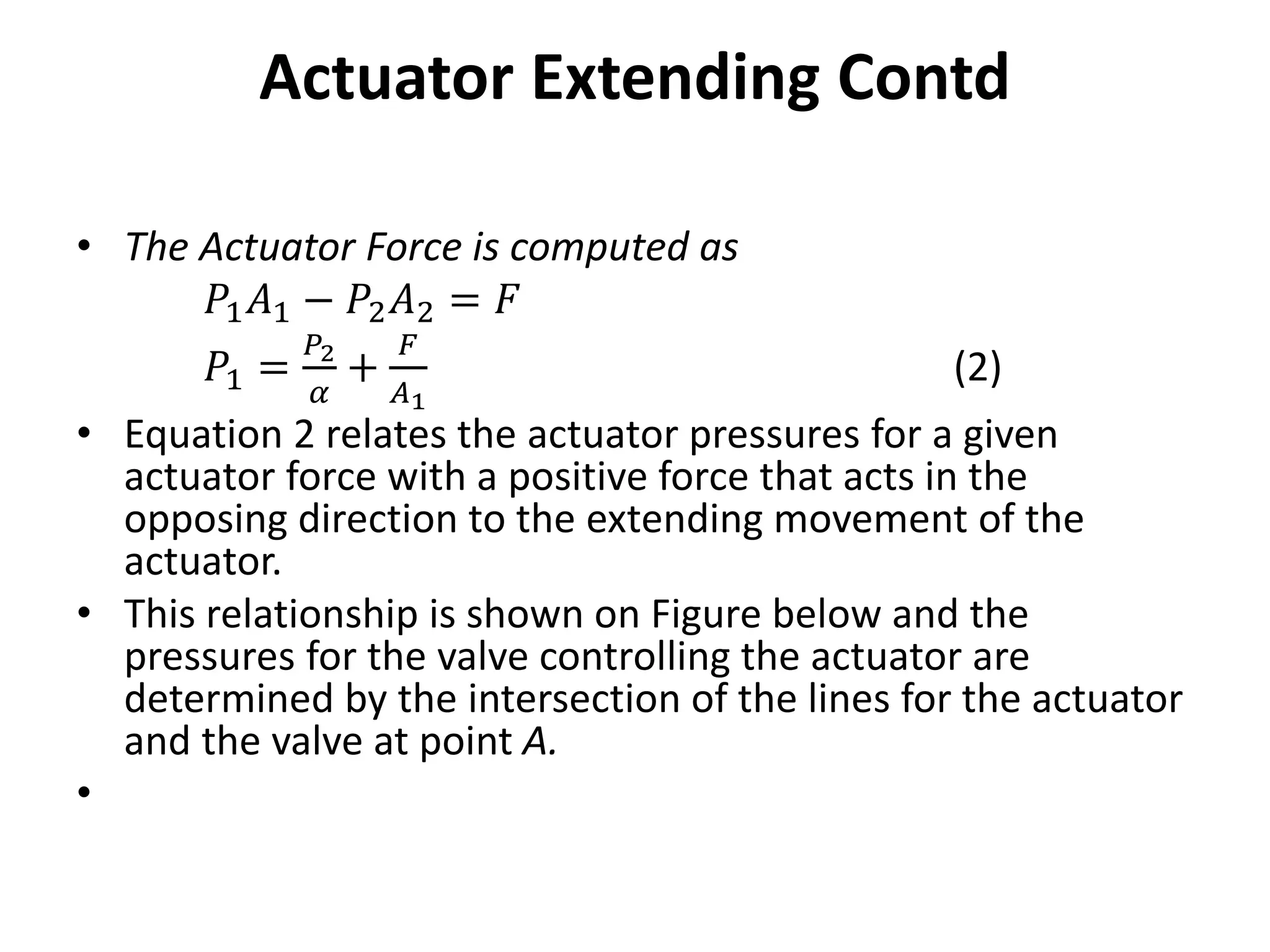 Actuator Extending Contd
• The Actuator Force is computed as
𝑃1𝐴1 − 𝑃2𝐴2 = 𝐹
𝑃1 =
𝑃2
𝛼
+
𝐹
𝐴1
(2)
• Equation 2 relates the actuator pressures for a given
actuator force with a positive force that acts in the
opposing direction to the extending movement of the
actuator.
• This relationship is shown on Figure below and the
pressures for the valve controlling the actuator are
determined by the intersection of the lines for the actuator
and the valve at point A.
•
 