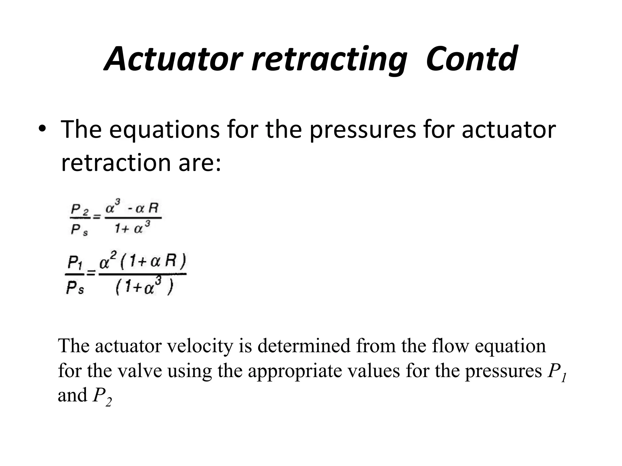 • The equations for the pressures for actuator
retraction are:
Actuator retracting Contd
The actuator velocity is determined from the flow equation
for the valve using the appropriate values for the pressures P1
and P2
 