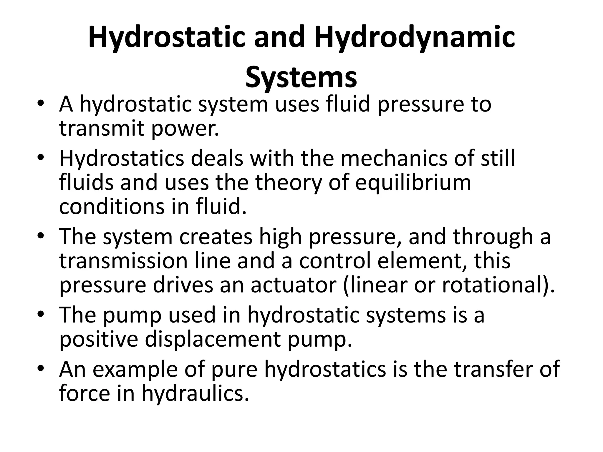 Hydrostatic and Hydrodynamic
Systems
• A hydrostatic system uses fluid pressure to
transmit power.
• Hydrostatics deals with the mechanics of still
fluids and uses the theory of equilibrium
conditions in fluid.
• The system creates high pressure, and through a
transmission line and a control element, this
pressure drives an actuator (linear or rotational).
• The pump used in hydrostatic systems is a
positive displacement pump.
• An example of pure hydrostatics is the transfer of
force in hydraulics.
 