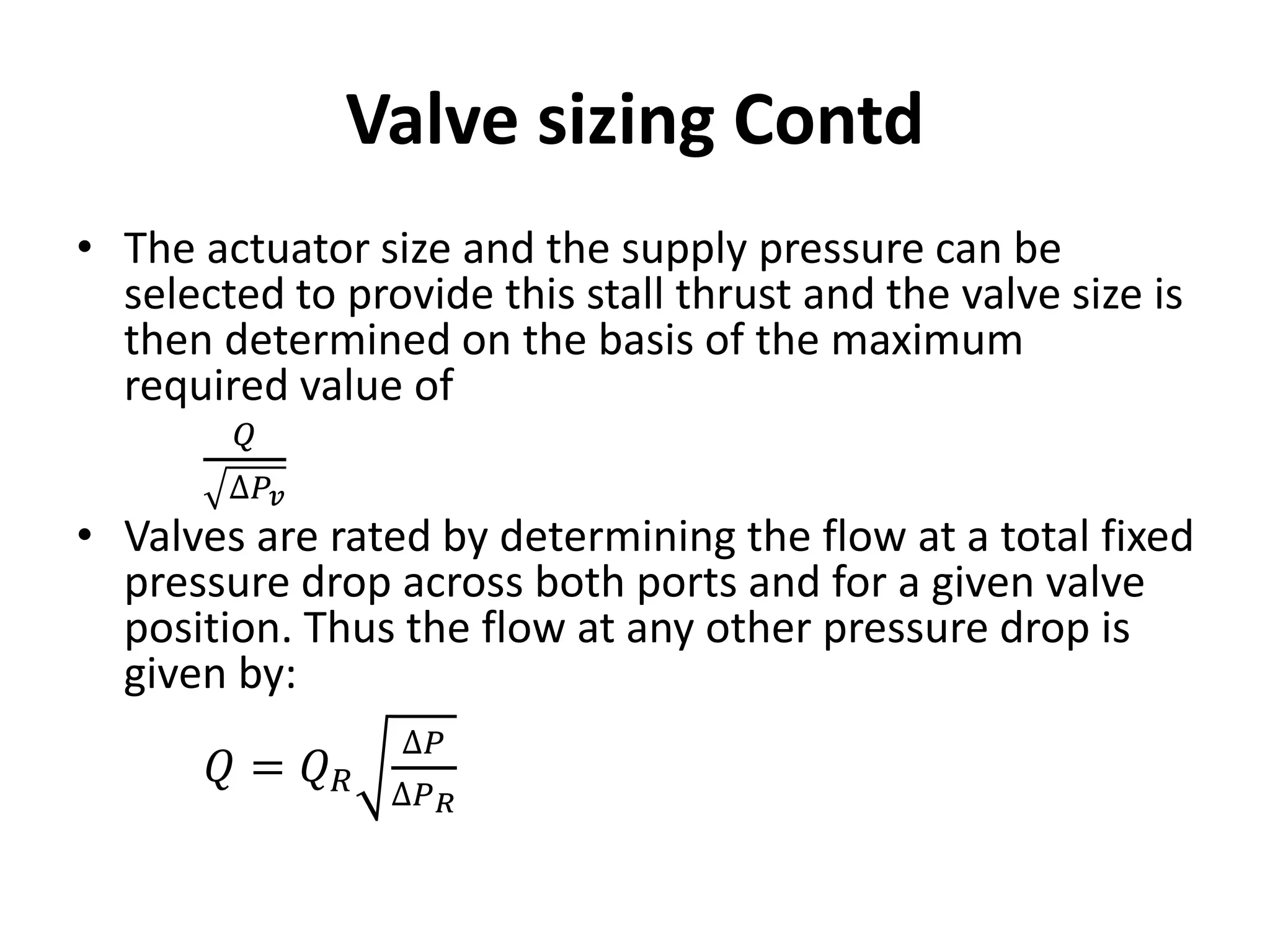 • The actuator size and the supply pressure can be
selected to provide this stall thrust and the valve size is
then determined on the basis of the maximum
required value of
𝑄
∆𝑃𝑣
• Valves are rated by determining the flow at a total fixed
pressure drop across both ports and for a given valve
position. Thus the flow at any other pressure drop is
given by:
𝑄 = 𝑄𝑅
∆𝑃
∆𝑃𝑅
Valve sizing Contd
 