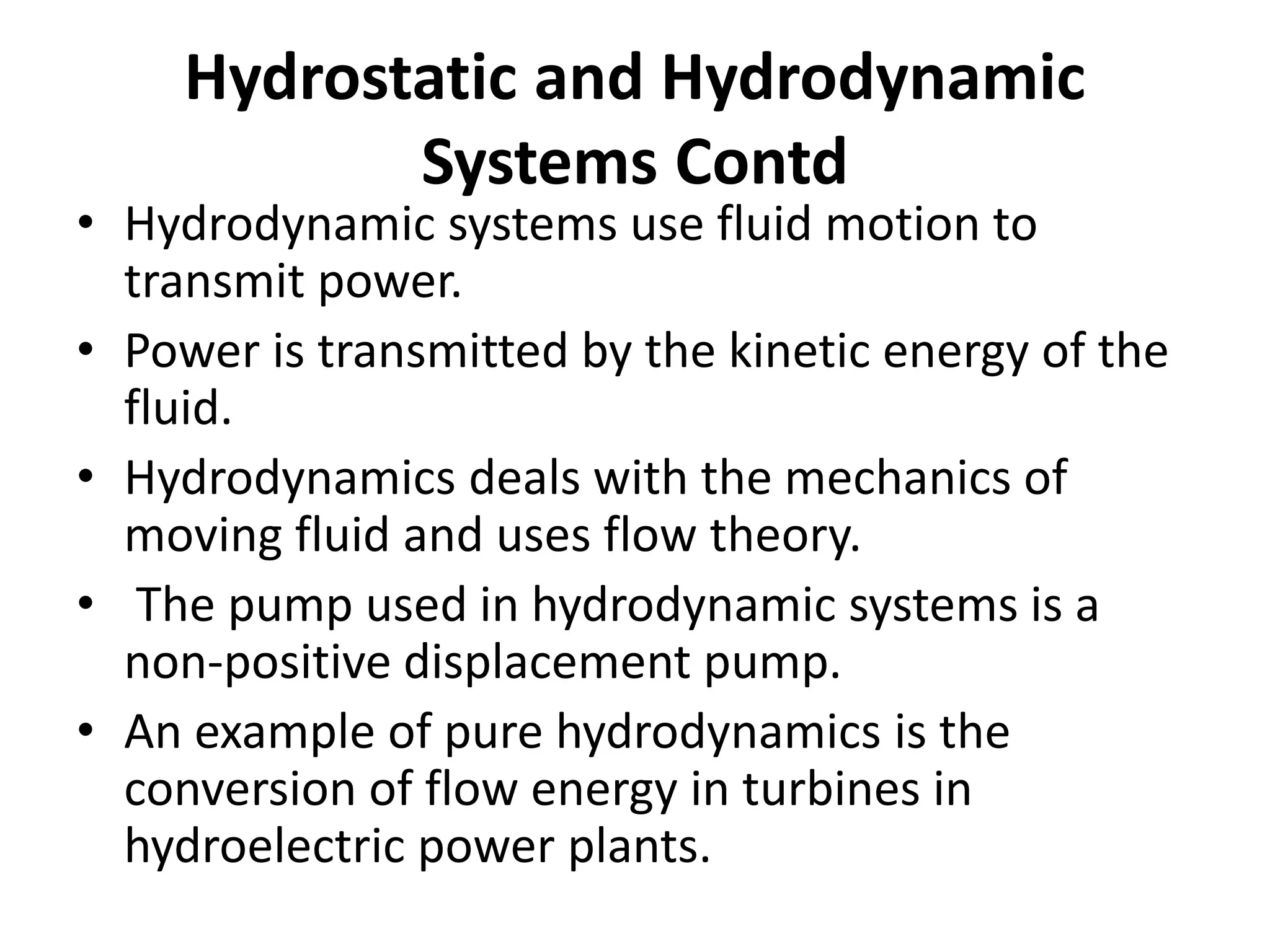 • Hydrodynamic systems use fluid motion to
transmit power.
• Power is transmitted by the kinetic energy of the
fluid.
• Hydrodynamics deals with the mechanics of
moving fluid and uses flow theory.
• The pump used in hydrodynamic systems is a
non-positive displacement pump.
• An example of pure hydrodynamics is the
conversion of flow energy in turbines in
hydroelectric power plants.
Hydrostatic and Hydrodynamic
Systems Contd
 