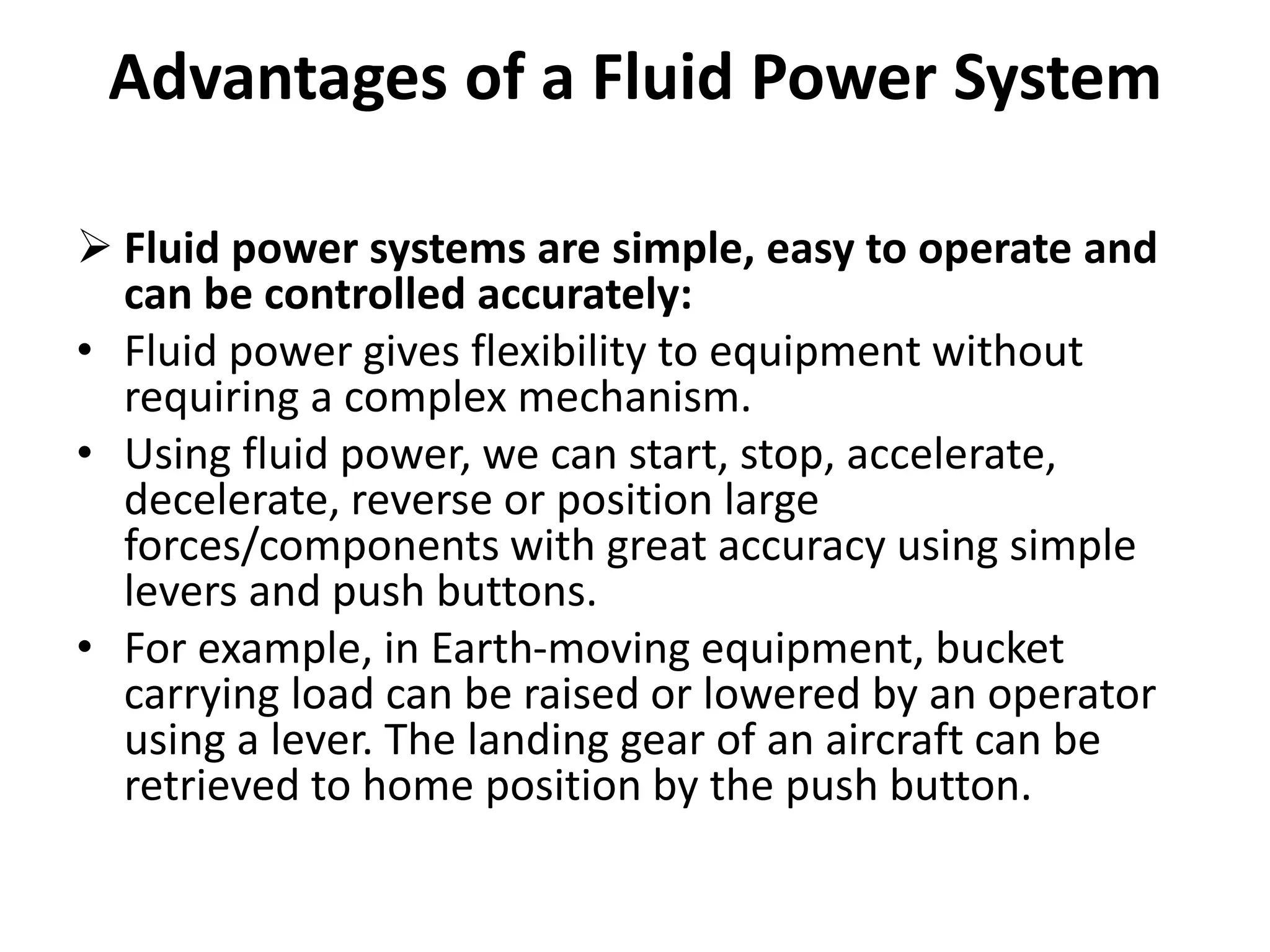 Advantages of a Fluid Power System
 Fluid power systems are simple, easy to operate and
can be controlled accurately:
• Fluid power gives flexibility to equipment without
requiring a complex mechanism.
• Using fluid power, we can start, stop, accelerate,
decelerate, reverse or position large
forces/components with great accuracy using simple
levers and push buttons.
• For example, in Earth-moving equipment, bucket
carrying load can be raised or lowered by an operator
using a lever. The landing gear of an aircraft can be
retrieved to home position by the push button.
 