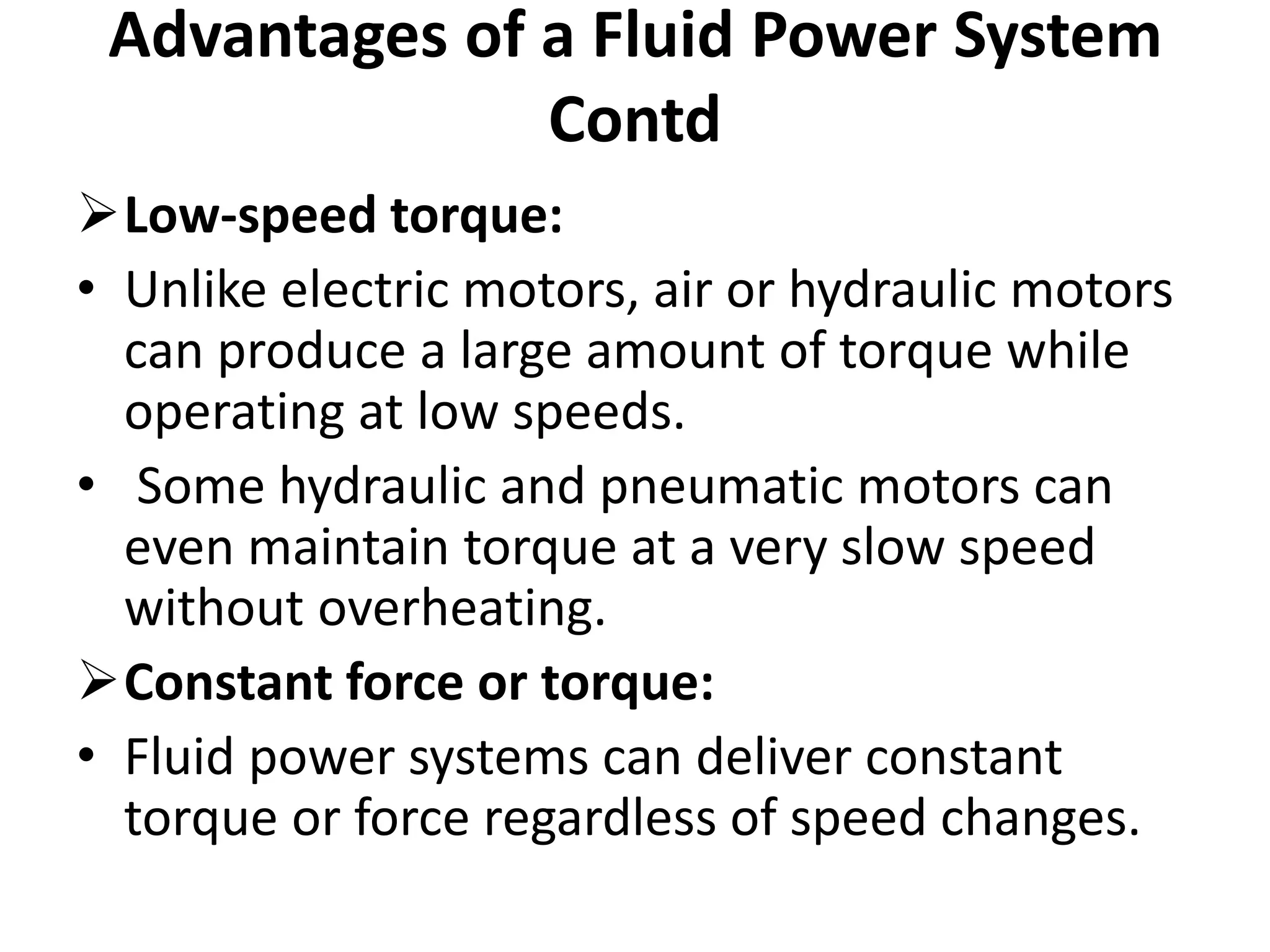 Low-speed torque:
• Unlike electric motors, air or hydraulic motors
can produce a large amount of torque while
operating at low speeds.
• Some hydraulic and pneumatic motors can
even maintain torque at a very slow speed
without overheating.
Constant force or torque:
• Fluid power systems can deliver constant
torque or force regardless of speed changes.
Advantages of a Fluid Power System
Contd
 