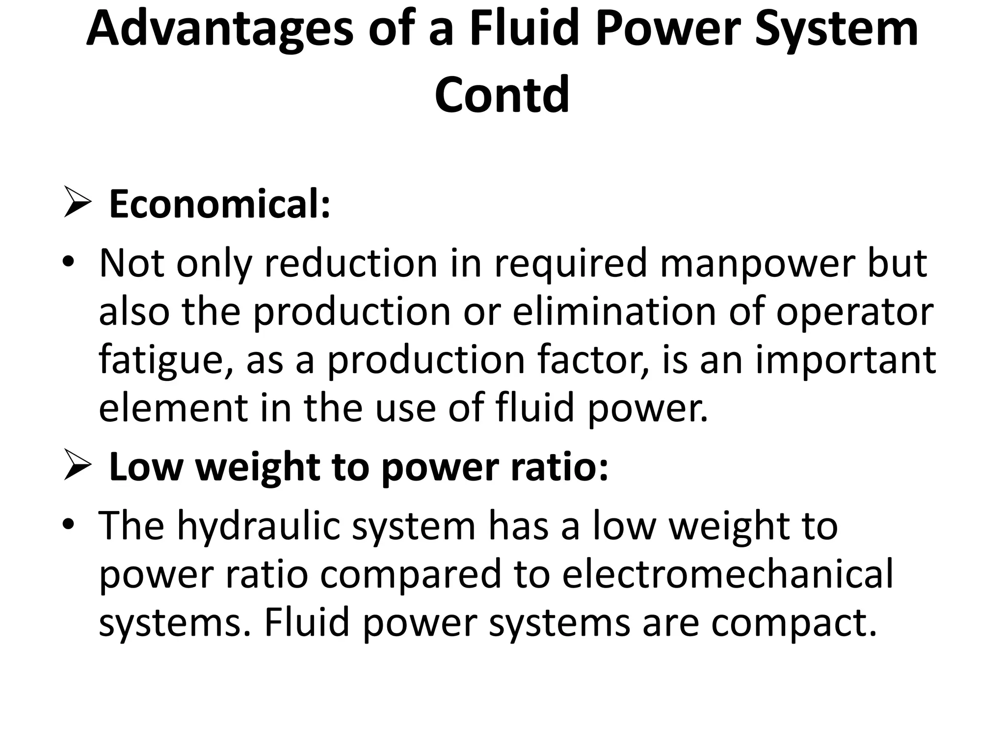  Economical:
• Not only reduction in required manpower but
also the production or elimination of operator
fatigue, as a production factor, is an important
element in the use of fluid power.
 Low weight to power ratio:
• The hydraulic system has a low weight to
power ratio compared to electromechanical
systems. Fluid power systems are compact.
Advantages of a Fluid Power System
Contd
 