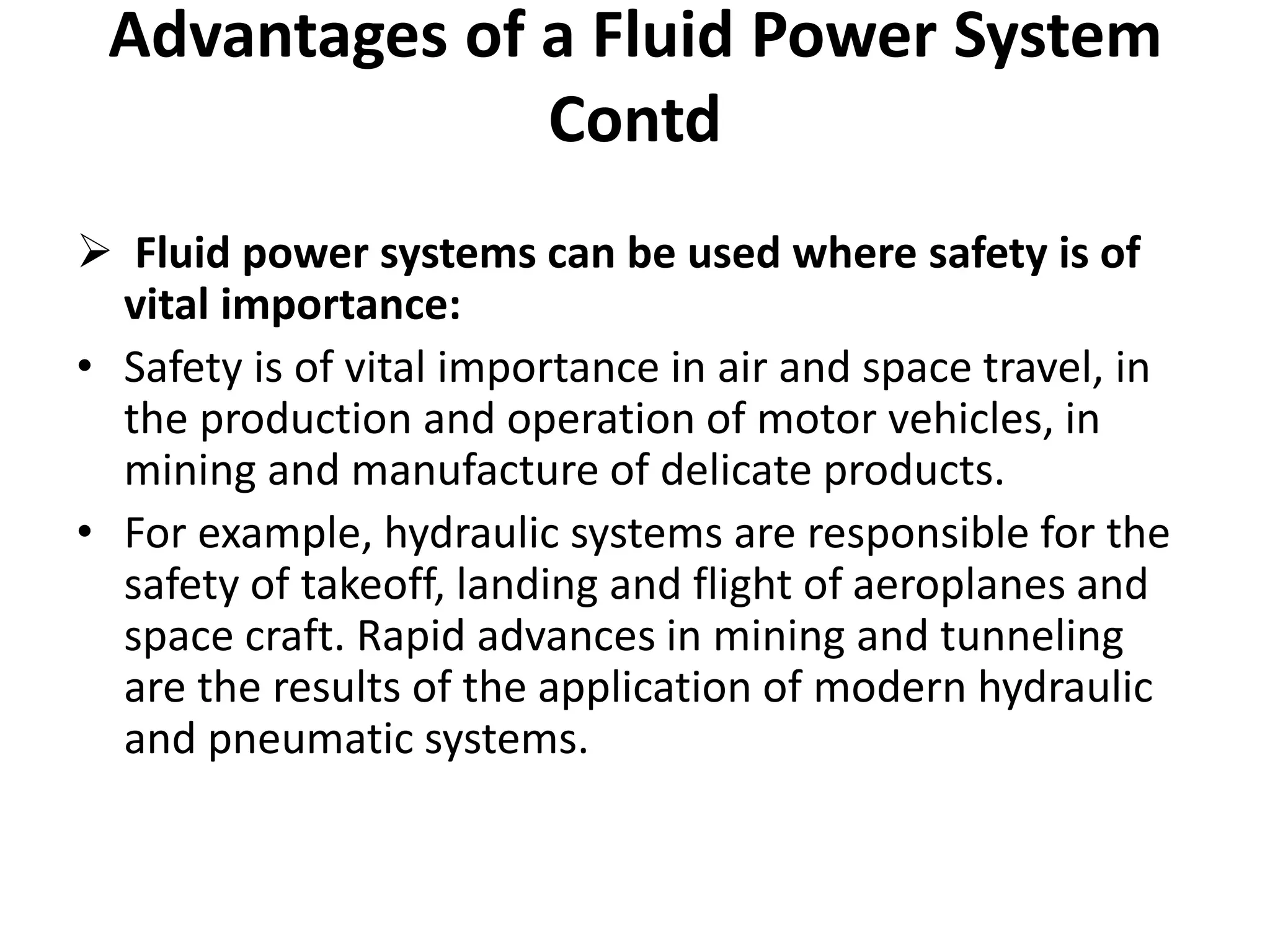  Fluid power systems can be used where safety is of
vital importance:
• Safety is of vital importance in air and space travel, in
the production and operation of motor vehicles, in
mining and manufacture of delicate products.
• For example, hydraulic systems are responsible for the
safety of takeoff, landing and flight of aeroplanes and
space craft. Rapid advances in mining and tunneling
are the results of the application of modern hydraulic
and pneumatic systems.
Advantages of a Fluid Power System
Contd
 