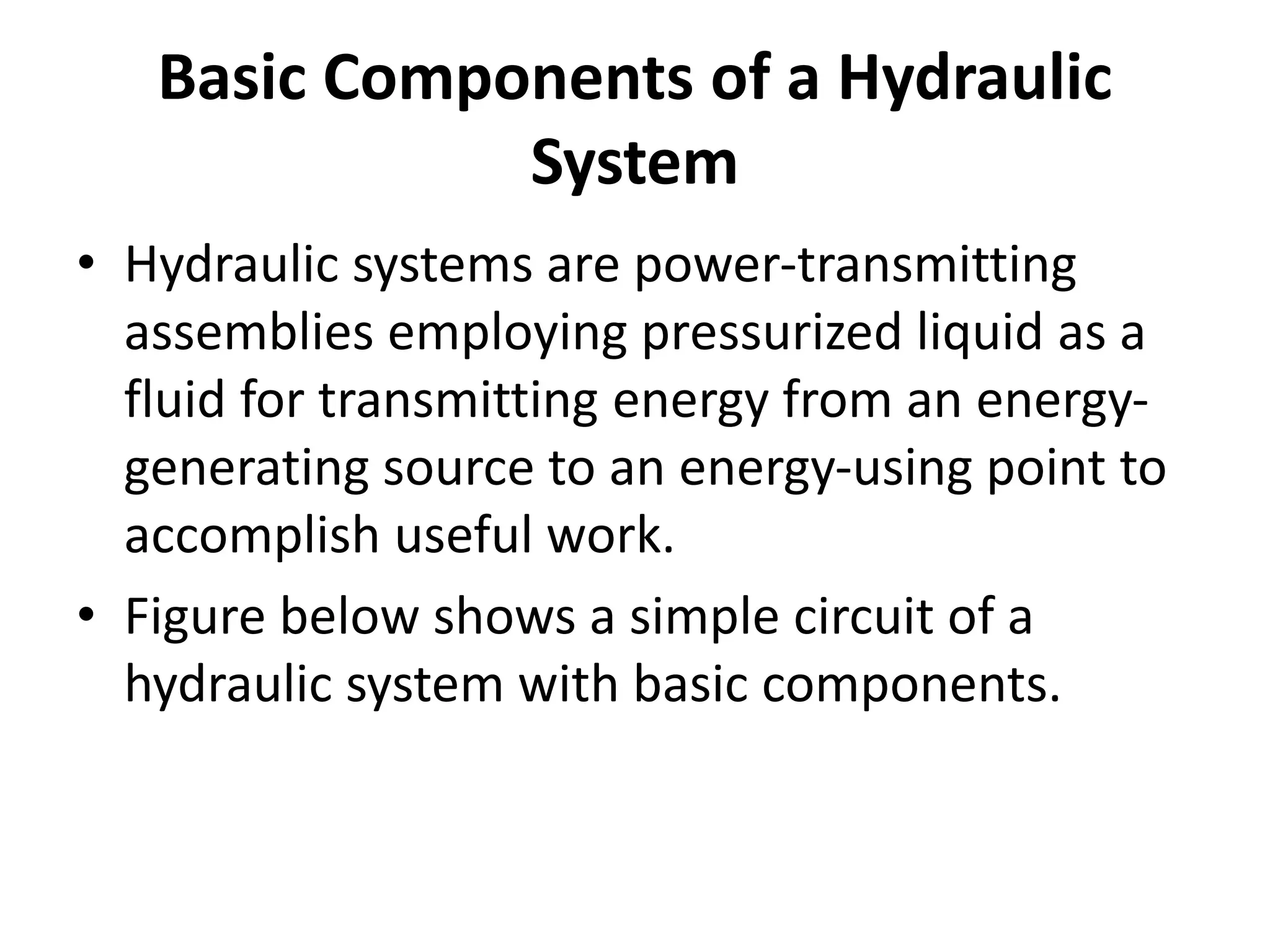 Basic Components of a Hydraulic
System
• Hydraulic systems are power-transmitting
assemblies employing pressurized liquid as a
fluid for transmitting energy from an energy-
generating source to an energy-using point to
accomplish useful work.
• Figure below shows a simple circuit of a
hydraulic system with basic components.
 