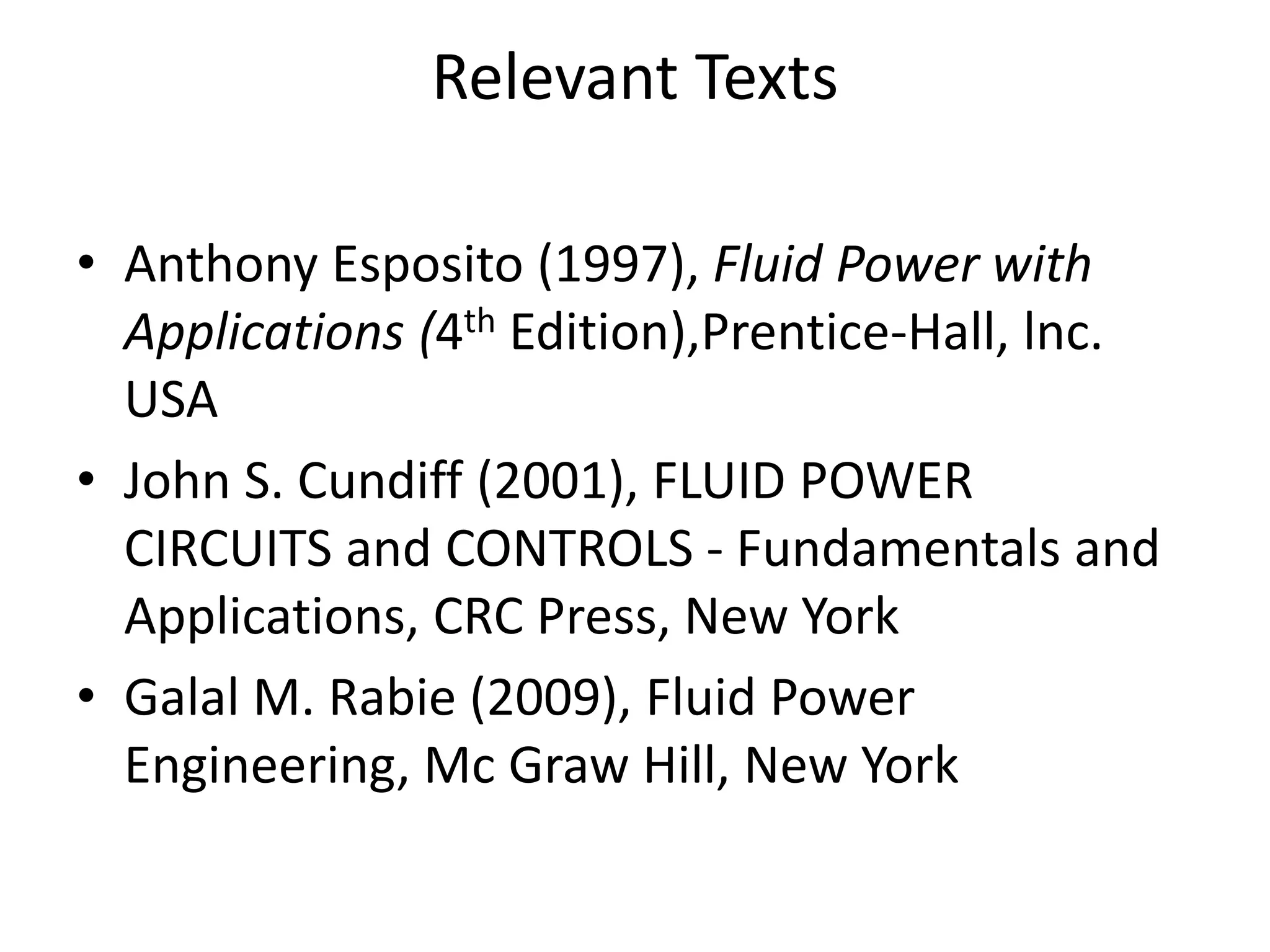 Relevant Texts
• Anthony Esposito (1997), Fluid Power with
Applications (4th Edition),Prentice-Hall, lnc.
USA
• John S. Cundiff (2001), FLUID POWER
CIRCUITS and CONTROLS - Fundamentals and
Applications, CRC Press, New York
• Galal M. Rabie (2009), Fluid Power
Engineering, Mc Graw Hill, New York
 