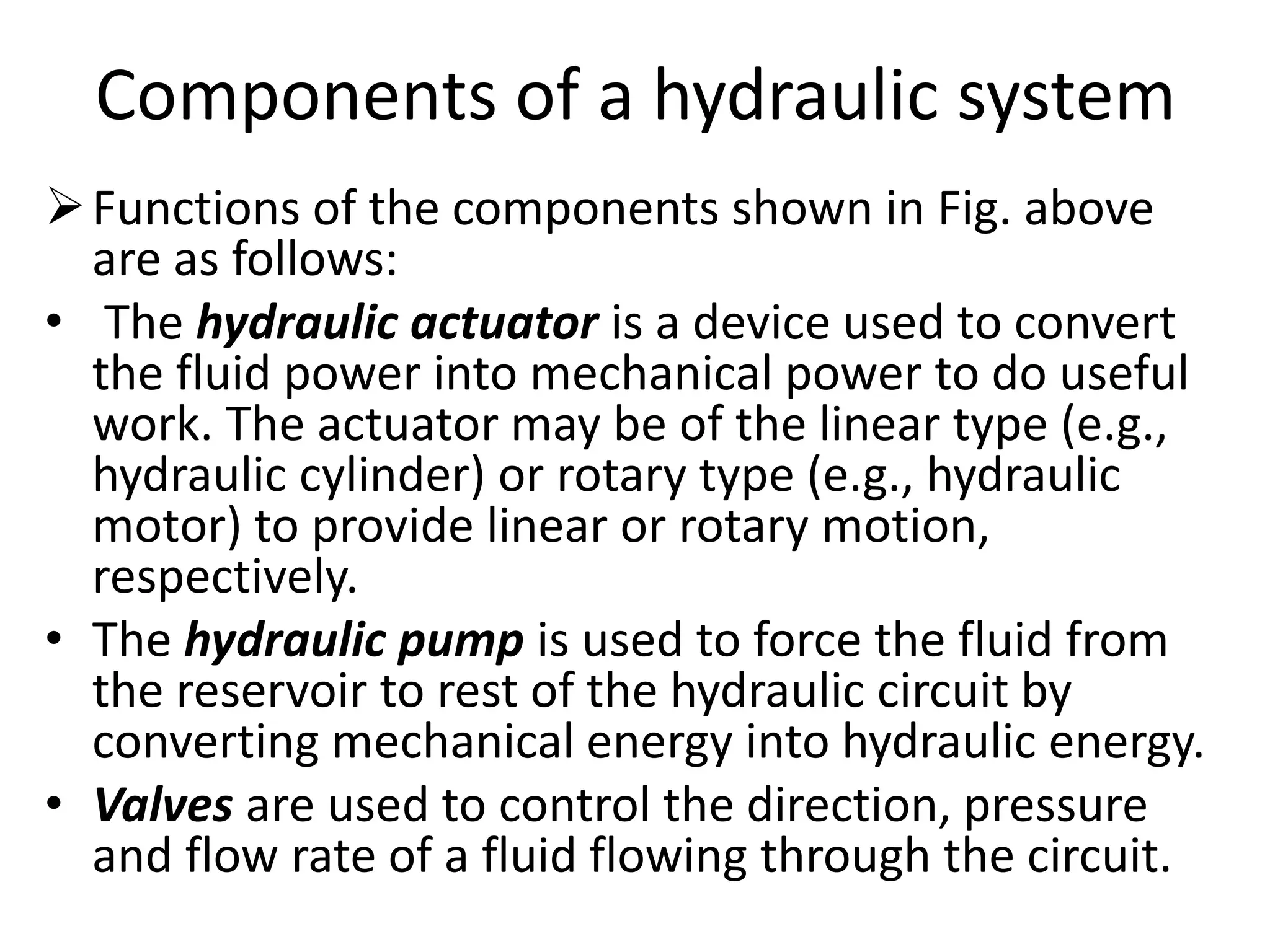 Components of a hydraulic system
Functions of the components shown in Fig. above
are as follows:
• The hydraulic actuator is a device used to convert
the fluid power into mechanical power to do useful
work. The actuator may be of the linear type (e.g.,
hydraulic cylinder) or rotary type (e.g., hydraulic
motor) to provide linear or rotary motion,
respectively.
• The hydraulic pump is used to force the fluid from
the reservoir to rest of the hydraulic circuit by
converting mechanical energy into hydraulic energy.
• Valves are used to control the direction, pressure
and flow rate of a fluid flowing through the circuit.
 
