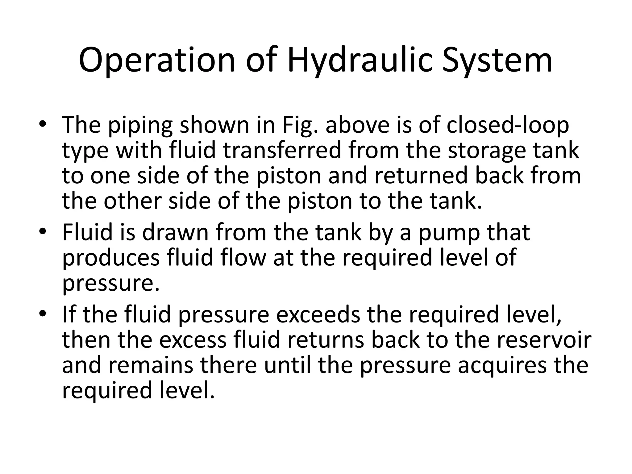 Operation of Hydraulic System
• The piping shown in Fig. above is of closed-loop
type with fluid transferred from the storage tank
to one side of the piston and returned back from
the other side of the piston to the tank.
• Fluid is drawn from the tank by a pump that
produces fluid flow at the required level of
pressure.
• If the fluid pressure exceeds the required level,
then the excess fluid returns back to the reservoir
and remains there until the pressure acquires the
required level.
 