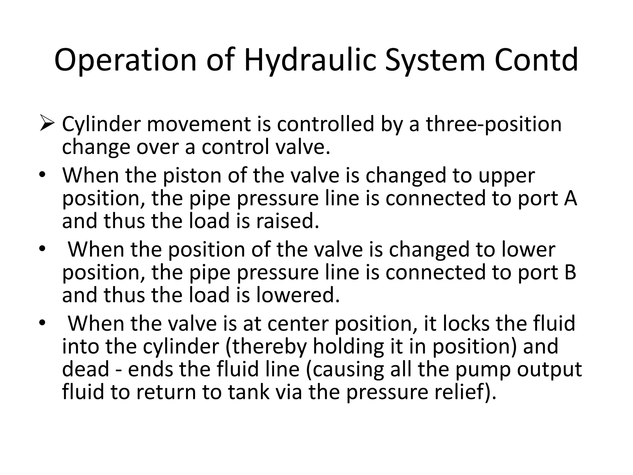  Cylinder movement is controlled by a three-position
change over a control valve.
• When the piston of the valve is changed to upper
position, the pipe pressure line is connected to port A
and thus the load is raised.
• When the position of the valve is changed to lower
position, the pipe pressure line is connected to port B
and thus the load is lowered.
• When the valve is at center position, it locks the fluid
into the cylinder (thereby holding it in position) and
dead - ends the fluid line (causing all the pump output
fluid to return to tank via the pressure relief).
Operation of Hydraulic System Contd
 