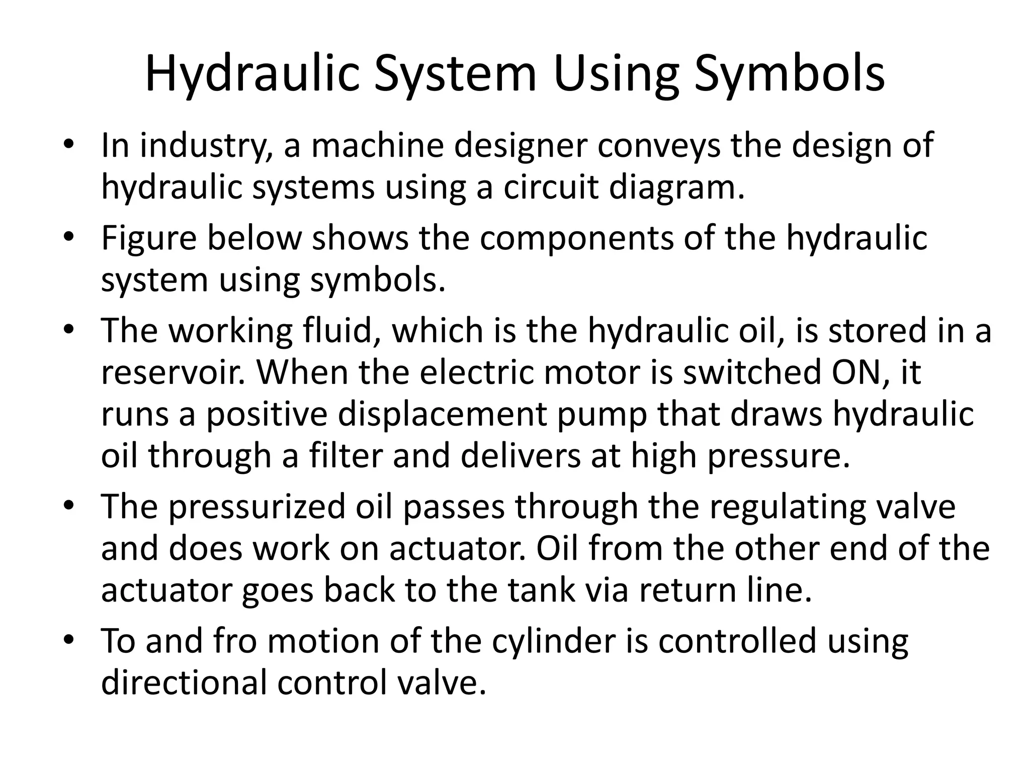 Hydraulic System Using Symbols
• In industry, a machine designer conveys the design of
hydraulic systems using a circuit diagram.
• Figure below shows the components of the hydraulic
system using symbols.
• The working fluid, which is the hydraulic oil, is stored in a
reservoir. When the electric motor is switched ON, it
runs a positive displacement pump that draws hydraulic
oil through a filter and delivers at high pressure.
• The pressurized oil passes through the regulating valve
and does work on actuator. Oil from the other end of the
actuator goes back to the tank via return line.
• To and fro motion of the cylinder is controlled using
directional control valve.
 