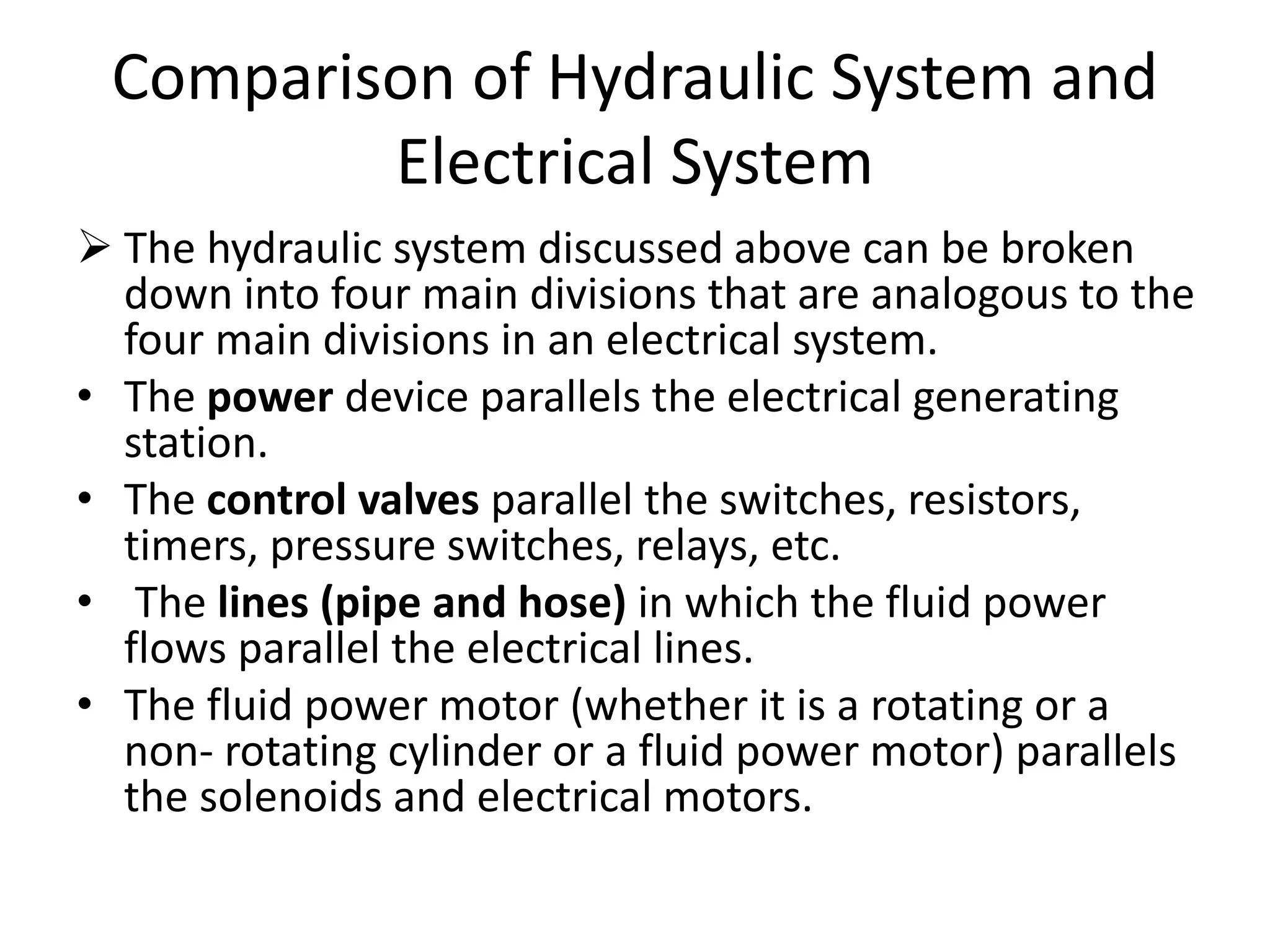 Comparison of Hydraulic System and
Electrical System
 The hydraulic system discussed above can be broken
down into four main divisions that are analogous to the
four main divisions in an electrical system.
• The power device parallels the electrical generating
station.
• The control valves parallel the switches, resistors,
timers, pressure switches, relays, etc.
• The lines (pipe and hose) in which the fluid power
flows parallel the electrical lines.
• The fluid power motor (whether it is a rotating or a
non- rotating cylinder or a fluid power motor) parallels
the solenoids and electrical motors.
 