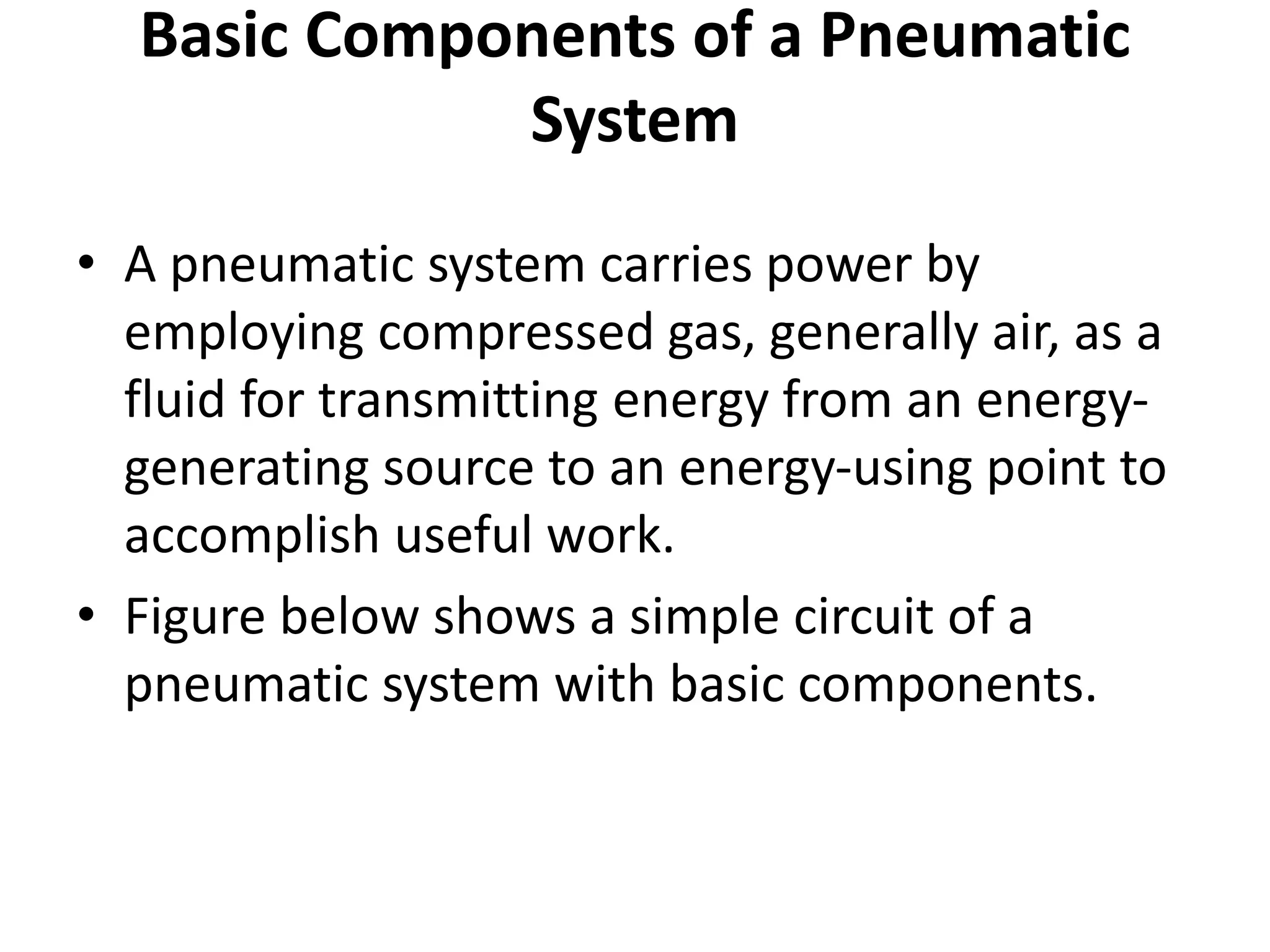 Basic Components of a Pneumatic
System
• A pneumatic system carries power by
employing compressed gas, generally air, as a
fluid for transmitting energy from an energy-
generating source to an energy-using point to
accomplish useful work.
• Figure below shows a simple circuit of a
pneumatic system with basic components.
 