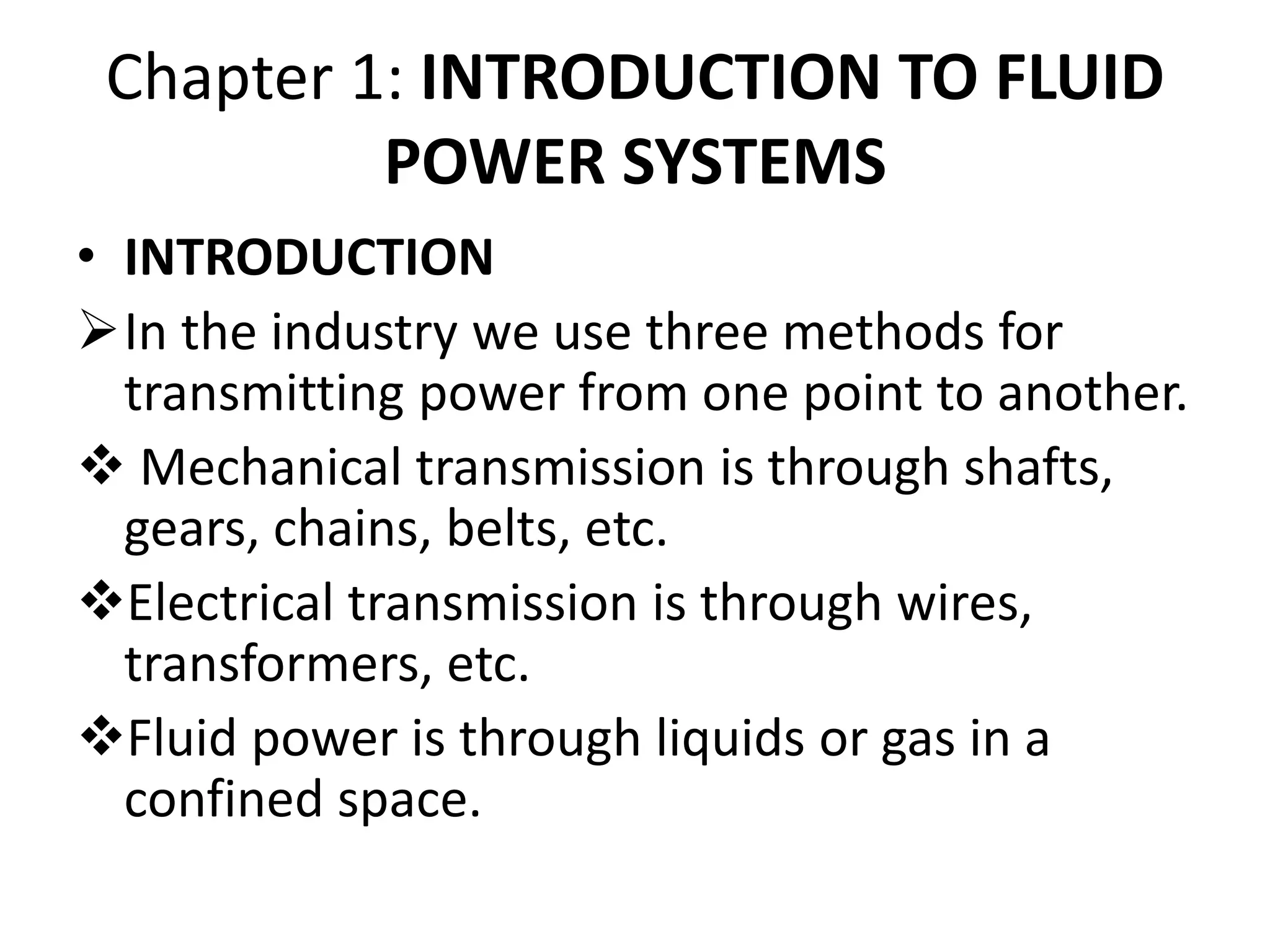 Chapter 1: INTRODUCTION TO FLUID
POWER SYSTEMS
• INTRODUCTION
In the industry we use three methods for
transmitting power from one point to another.
 Mechanical transmission is through shafts,
gears, chains, belts, etc.
Electrical transmission is through wires,
transformers, etc.
Fluid power is through liquids or gas in a
confined space.
 