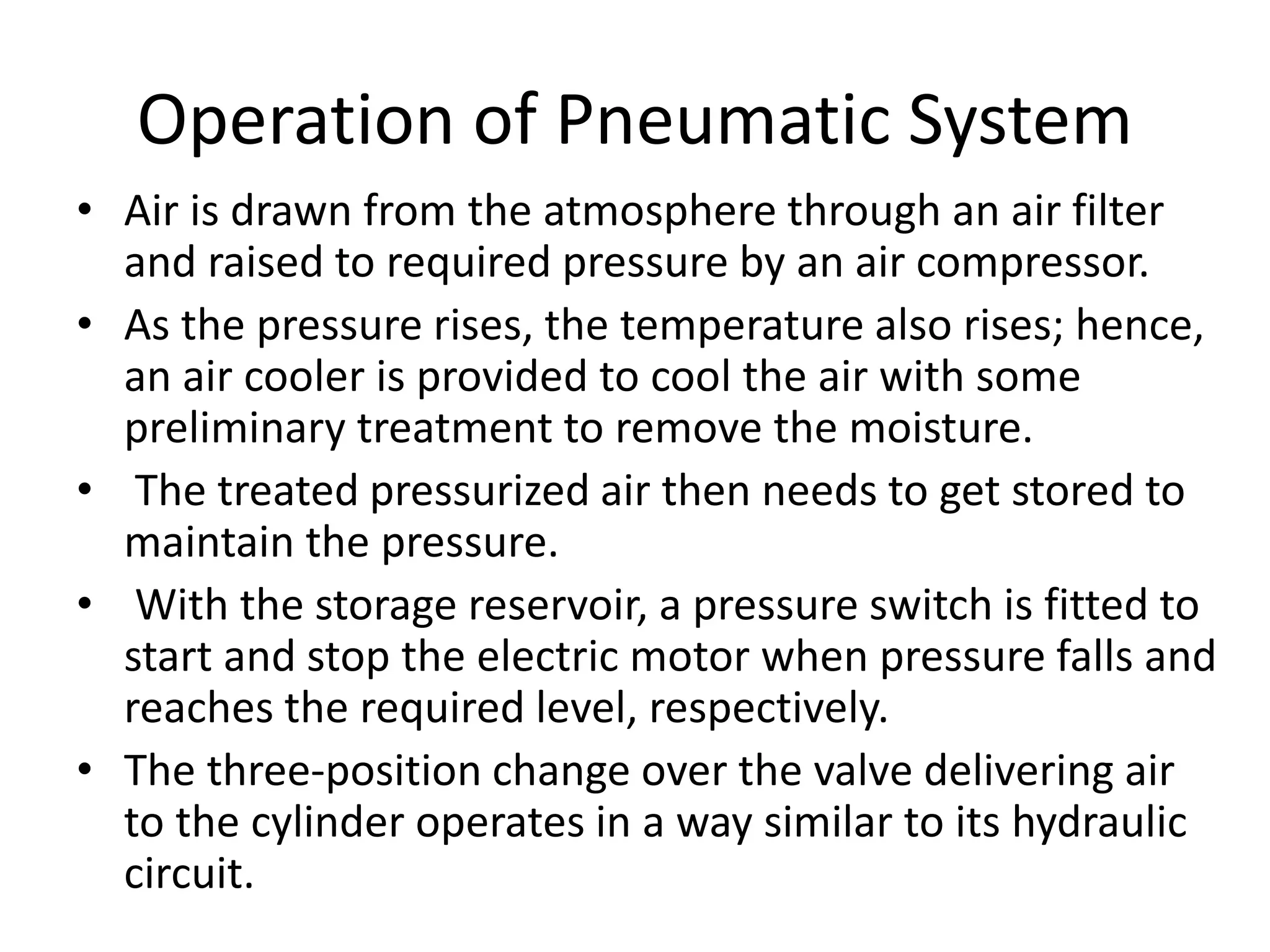 Operation of Pneumatic System
• Air is drawn from the atmosphere through an air filter
and raised to required pressure by an air compressor.
• As the pressure rises, the temperature also rises; hence,
an air cooler is provided to cool the air with some
preliminary treatment to remove the moisture.
• The treated pressurized air then needs to get stored to
maintain the pressure.
• With the storage reservoir, a pressure switch is fitted to
start and stop the electric motor when pressure falls and
reaches the required level, respectively.
• The three-position change over the valve delivering air
to the cylinder operates in a way similar to its hydraulic
circuit.
 