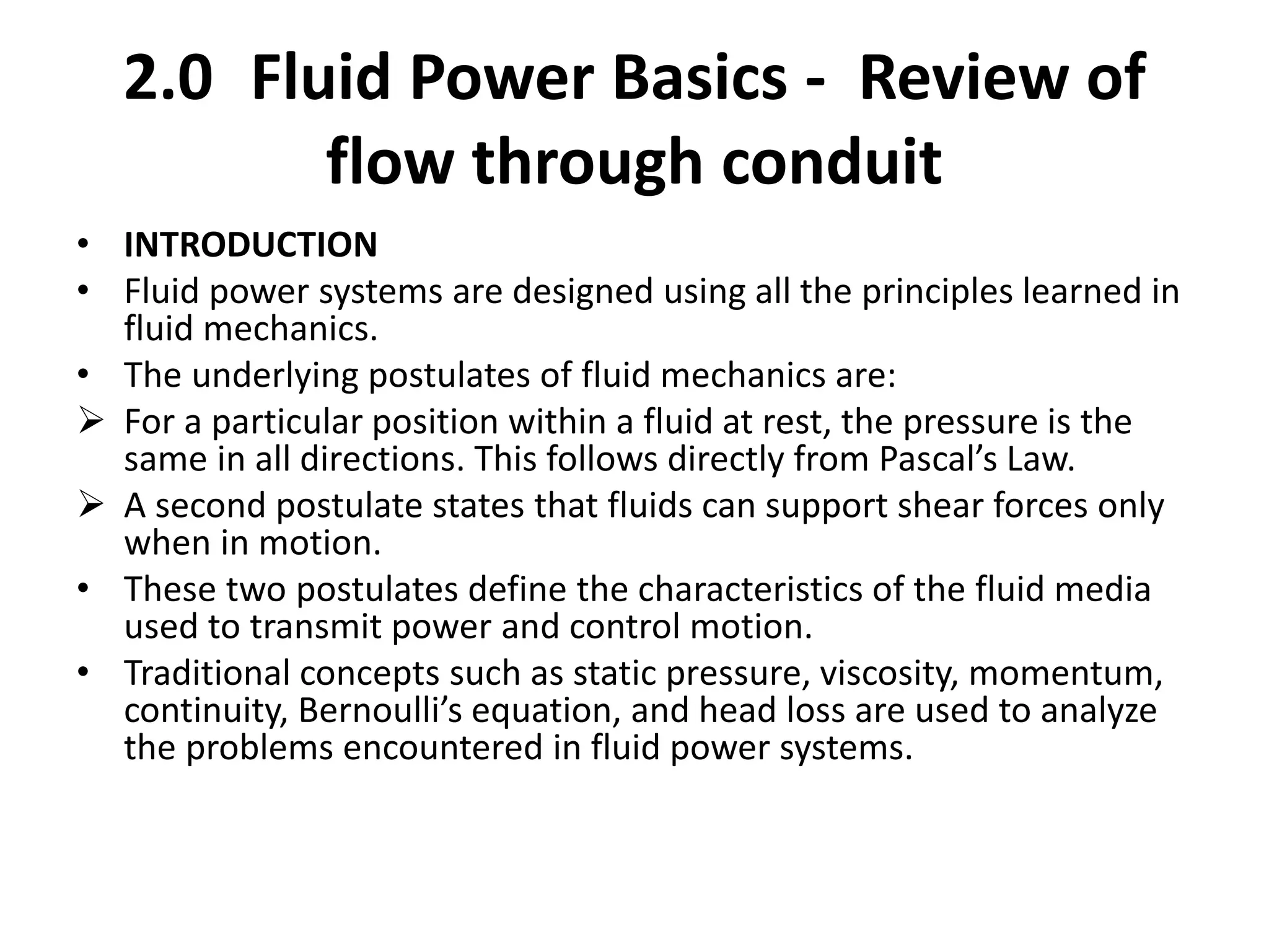 2.0 Fluid Power Basics - Review of
flow through conduit
• INTRODUCTION
• Fluid power systems are designed using all the principles learned in
fluid mechanics.
• The underlying postulates of fluid mechanics are:
 For a particular position within a fluid at rest, the pressure is the
same in all directions. This follows directly from Pascal’s Law.
 A second postulate states that fluids can support shear forces only
when in motion.
• These two postulates define the characteristics of the fluid media
used to transmit power and control motion.
• Traditional concepts such as static pressure, viscosity, momentum,
continuity, Bernoulli’s equation, and head loss are used to analyze
the problems encountered in fluid power systems.
 