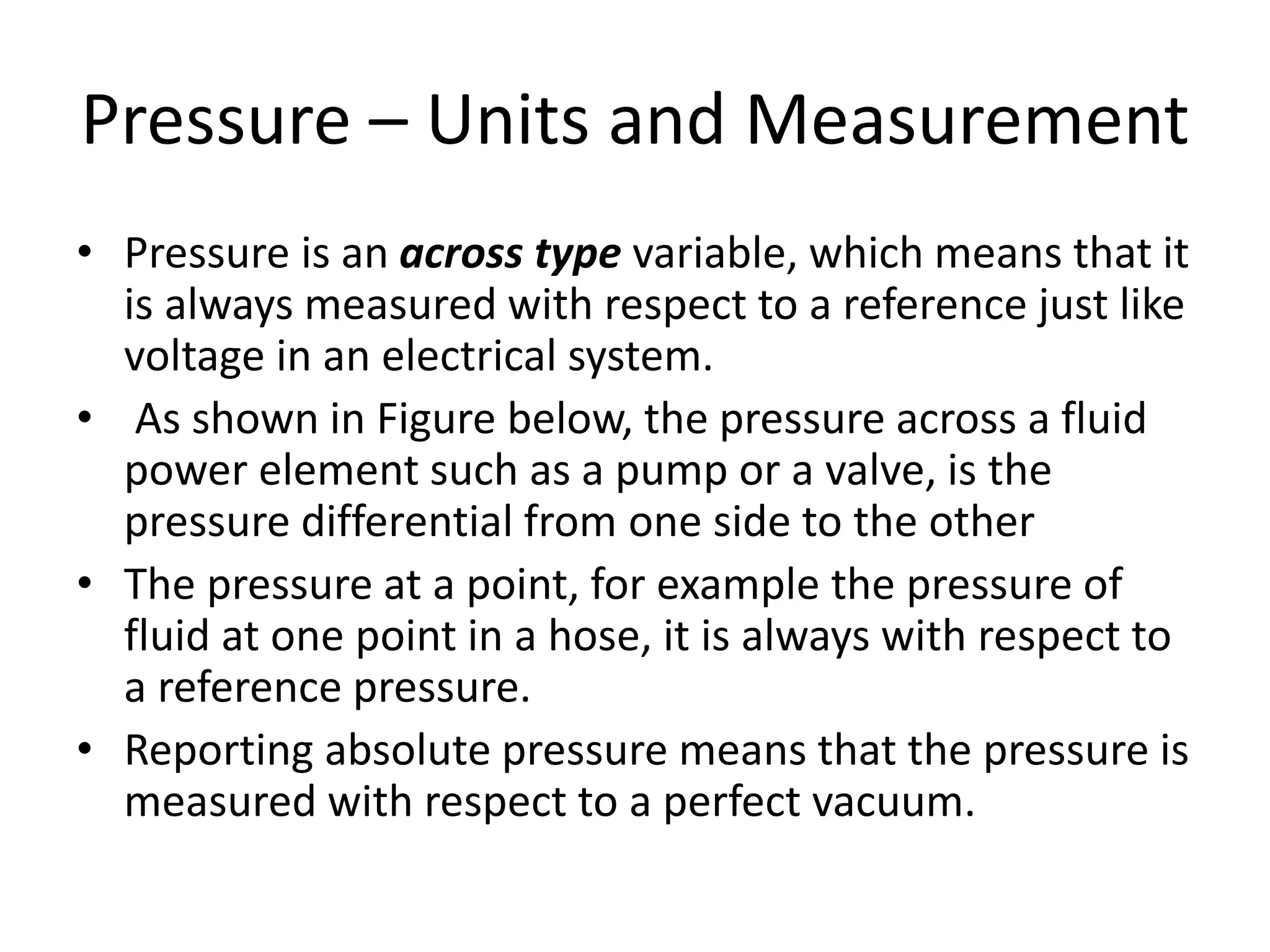 Pressure – Units and Measurement
• Pressure is an across type variable, which means that it
is always measured with respect to a reference just like
voltage in an electrical system.
• As shown in Figure below, the pressure across a fluid
power element such as a pump or a valve, is the
pressure differential from one side to the other
• The pressure at a point, for example the pressure of
fluid at one point in a hose, it is always with respect to
a reference pressure.
• Reporting absolute pressure means that the pressure is
measured with respect to a perfect vacuum.
 