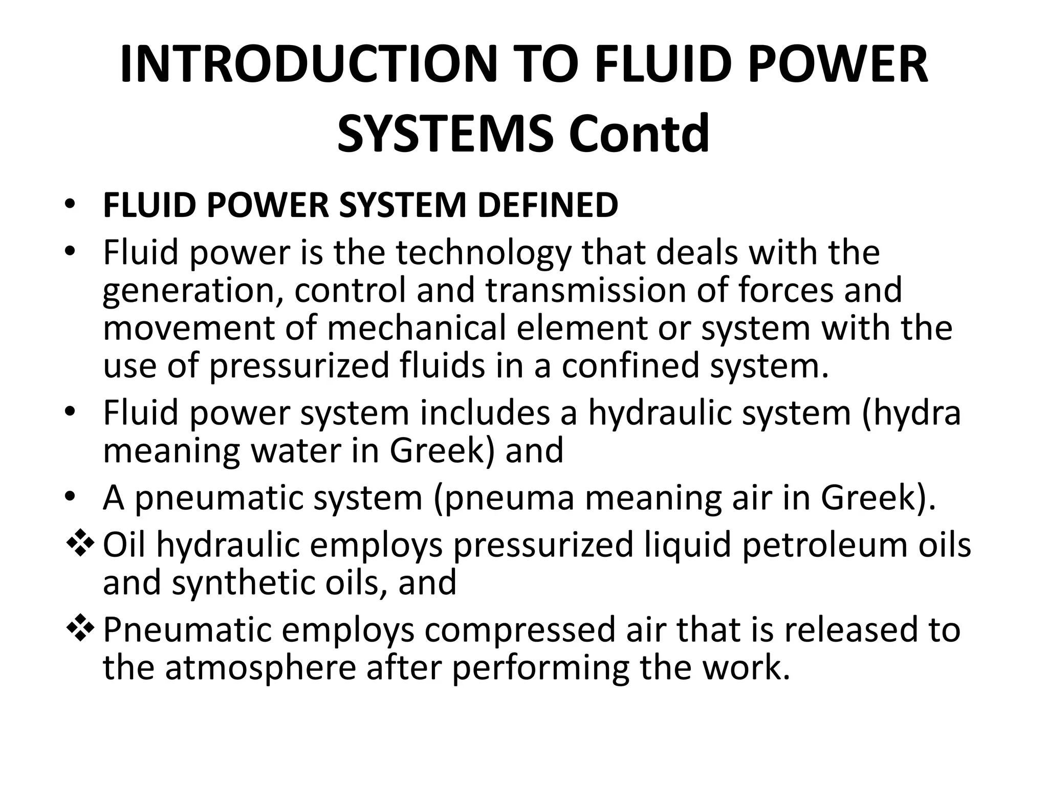 • FLUID POWER SYSTEM DEFINED
• Fluid power is the technology that deals with the
generation, control and transmission of forces and
movement of mechanical element or system with the
use of pressurized fluids in a confined system.
• Fluid power system includes a hydraulic system (hydra
meaning water in Greek) and
• A pneumatic system (pneuma meaning air in Greek).
Oil hydraulic employs pressurized liquid petroleum oils
and synthetic oils, and
Pneumatic employs compressed air that is released to
the atmosphere after performing the work.
INTRODUCTION TO FLUID POWER
SYSTEMS Contd
 