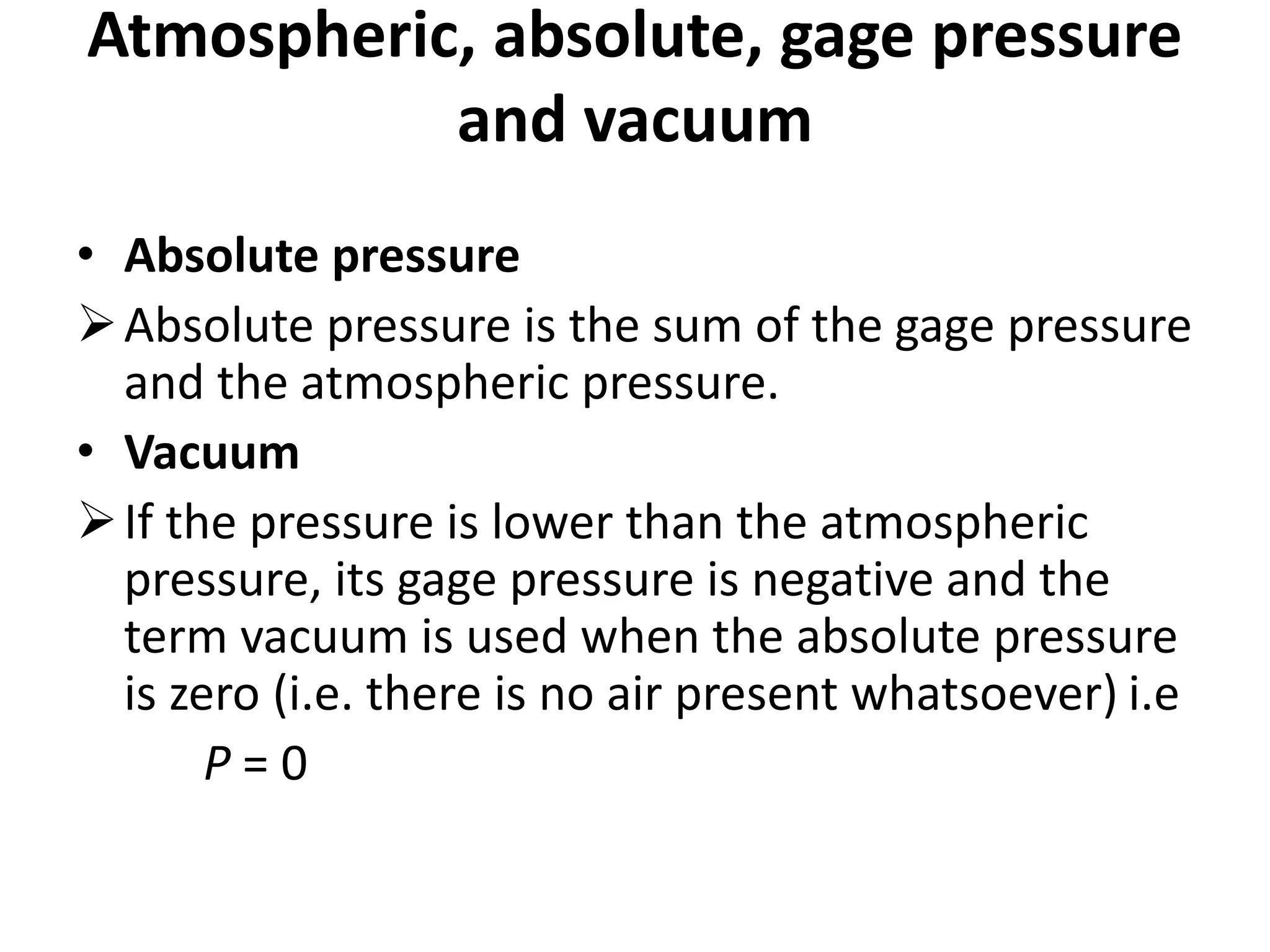 • Absolute pressure
Absolute pressure is the sum of the gage pressure
and the atmospheric pressure.
• Vacuum
If the pressure is lower than the atmospheric
pressure, its gage pressure is negative and the
term vacuum is used when the absolute pressure
is zero (i.e. there is no air present whatsoever) i.e
P = 0
Atmospheric, absolute, gage pressure
and vacuum
 