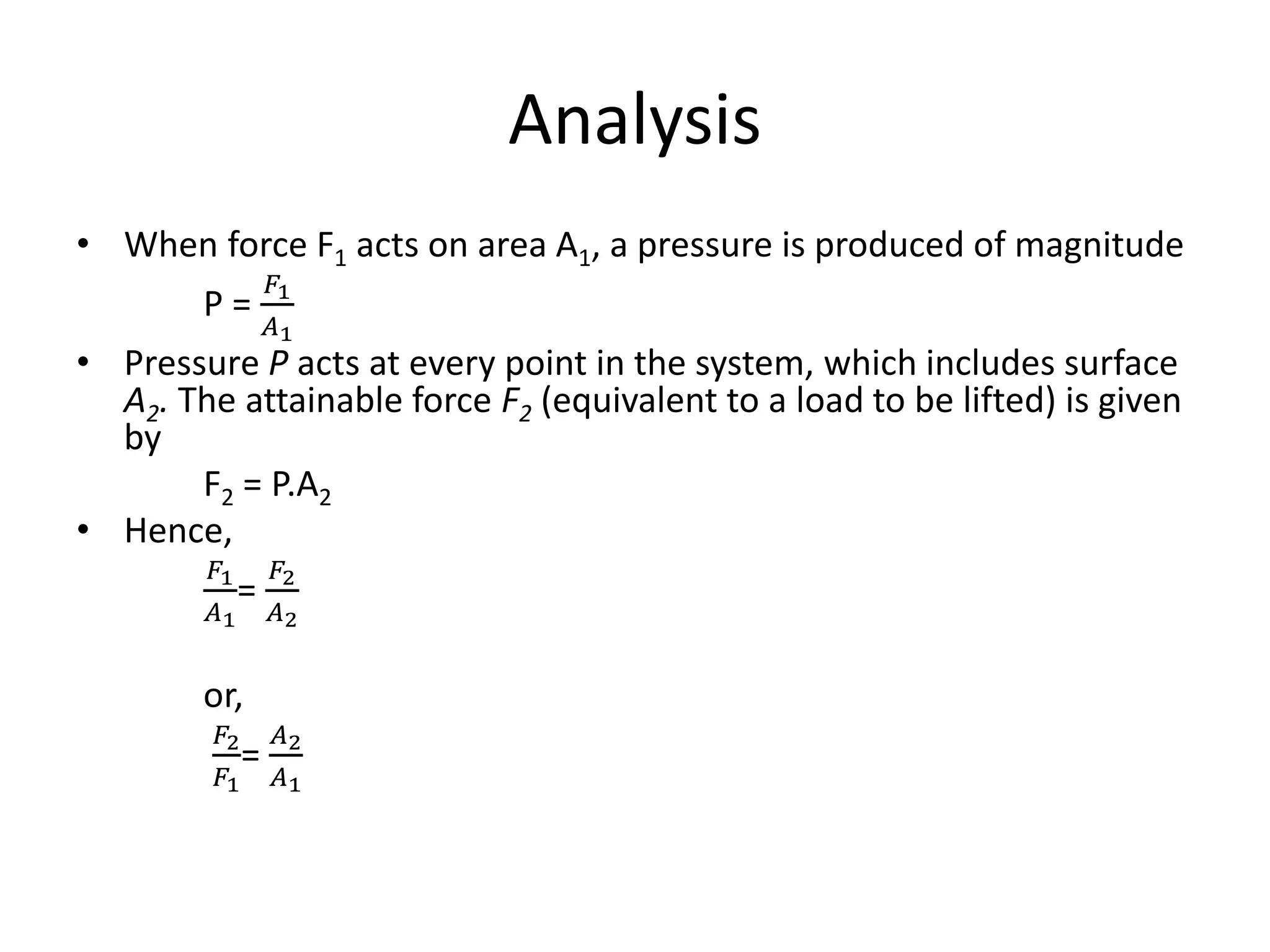 Analysis
• When force F1 acts on area A1, a pressure is produced of magnitude
P =
𝐹1
𝐴1
• Pressure P acts at every point in the system, which includes surface
A2. The attainable force F2 (equivalent to a load to be lifted) is given
by
F2 = P.A2
• Hence,
𝐹1
𝐴1
=
𝐹2
𝐴2
or,
𝐹2
𝐹1
=
𝐴2
𝐴1
 