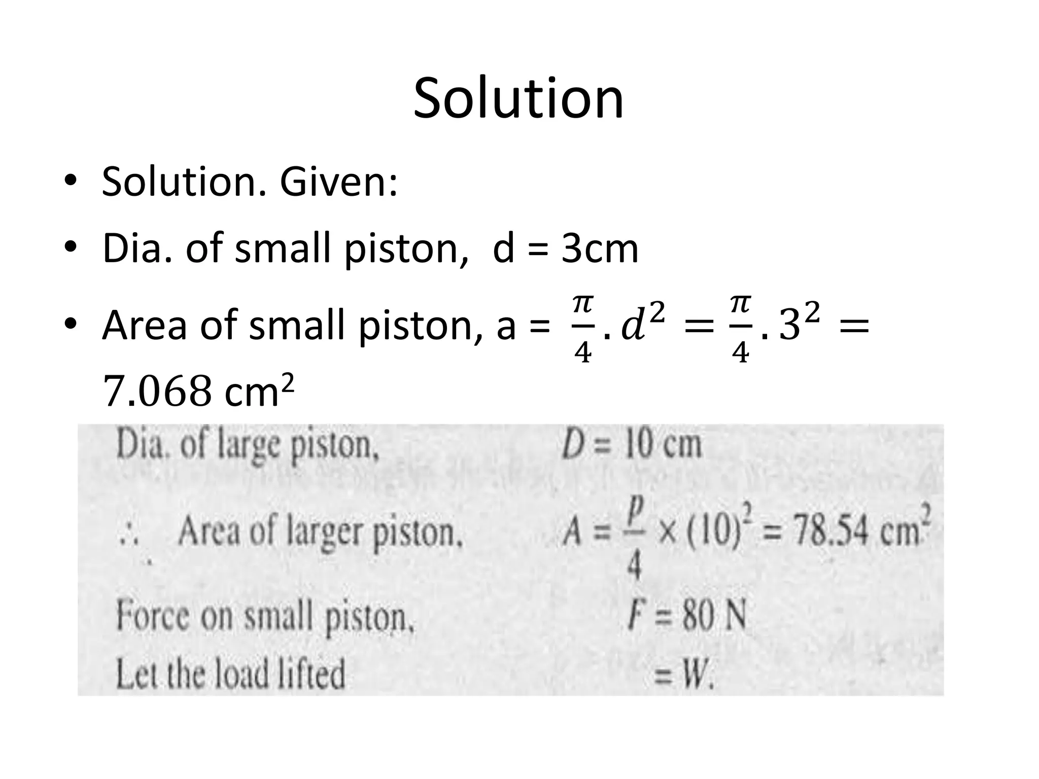 Solution
• Solution. Given:
• Dia. of small piston, d = 3cm
• Area of small piston, a =
𝜋
4
. 𝑑2
=
𝜋
4
. 32
=
7.068 cm2
 