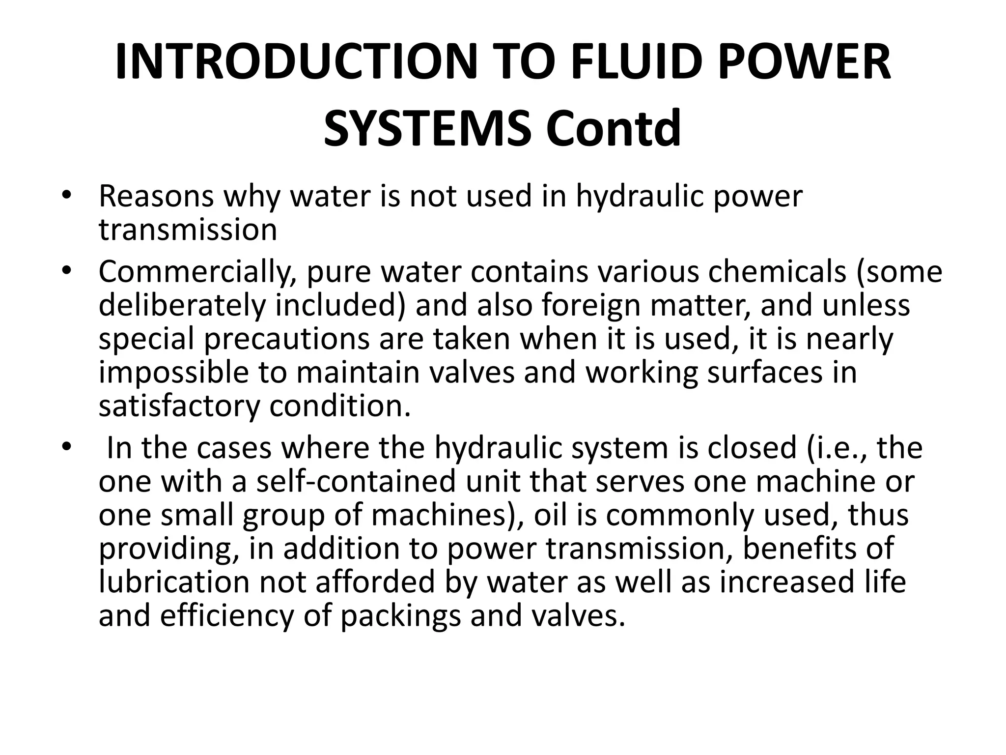 • Reasons why water is not used in hydraulic power
transmission
• Commercially, pure water contains various chemicals (some
deliberately included) and also foreign matter, and unless
special precautions are taken when it is used, it is nearly
impossible to maintain valves and working surfaces in
satisfactory condition.
• In the cases where the hydraulic system is closed (i.e., the
one with a self-contained unit that serves one machine or
one small group of machines), oil is commonly used, thus
providing, in addition to power transmission, benefits of
lubrication not afforded by water as well as increased life
and efficiency of packings and valves.
INTRODUCTION TO FLUID POWER
SYSTEMS Contd
 