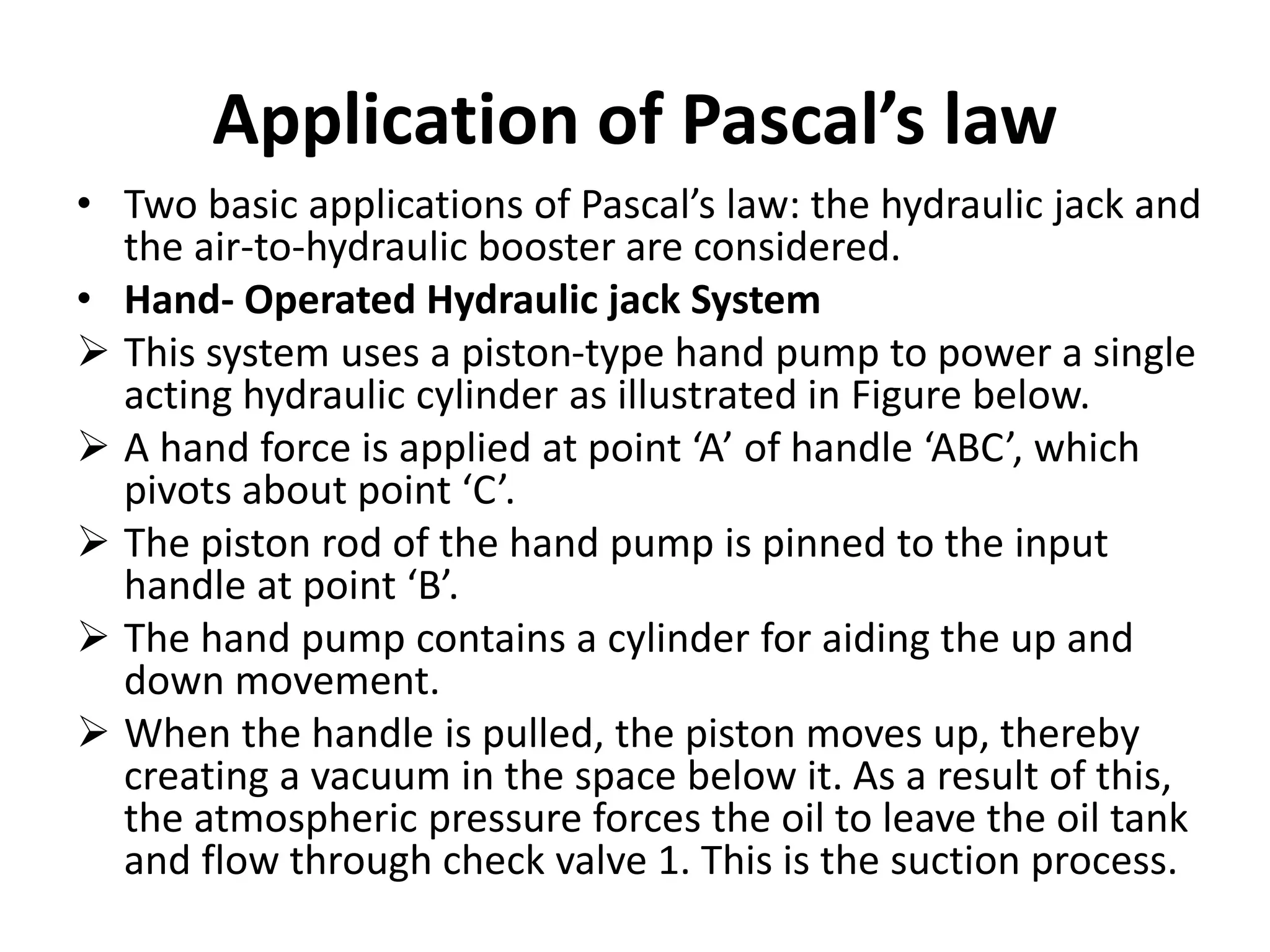 Application of Pascal’s law
• Two basic applications of Pascal’s law: the hydraulic jack and
the air-to-hydraulic booster are considered.
• Hand- Operated Hydraulic jack System
 This system uses a piston-type hand pump to power a single
acting hydraulic cylinder as illustrated in Figure below.
 A hand force is applied at point ‘A’ of handle ‘ABC’, which
pivots about point ‘C’.
 The piston rod of the hand pump is pinned to the input
handle at point ‘B’.
 The hand pump contains a cylinder for aiding the up and
down movement.
 When the handle is pulled, the piston moves up, thereby
creating a vacuum in the space below it. As a result of this,
the atmospheric pressure forces the oil to leave the oil tank
and flow through check valve 1. This is the suction process.
 