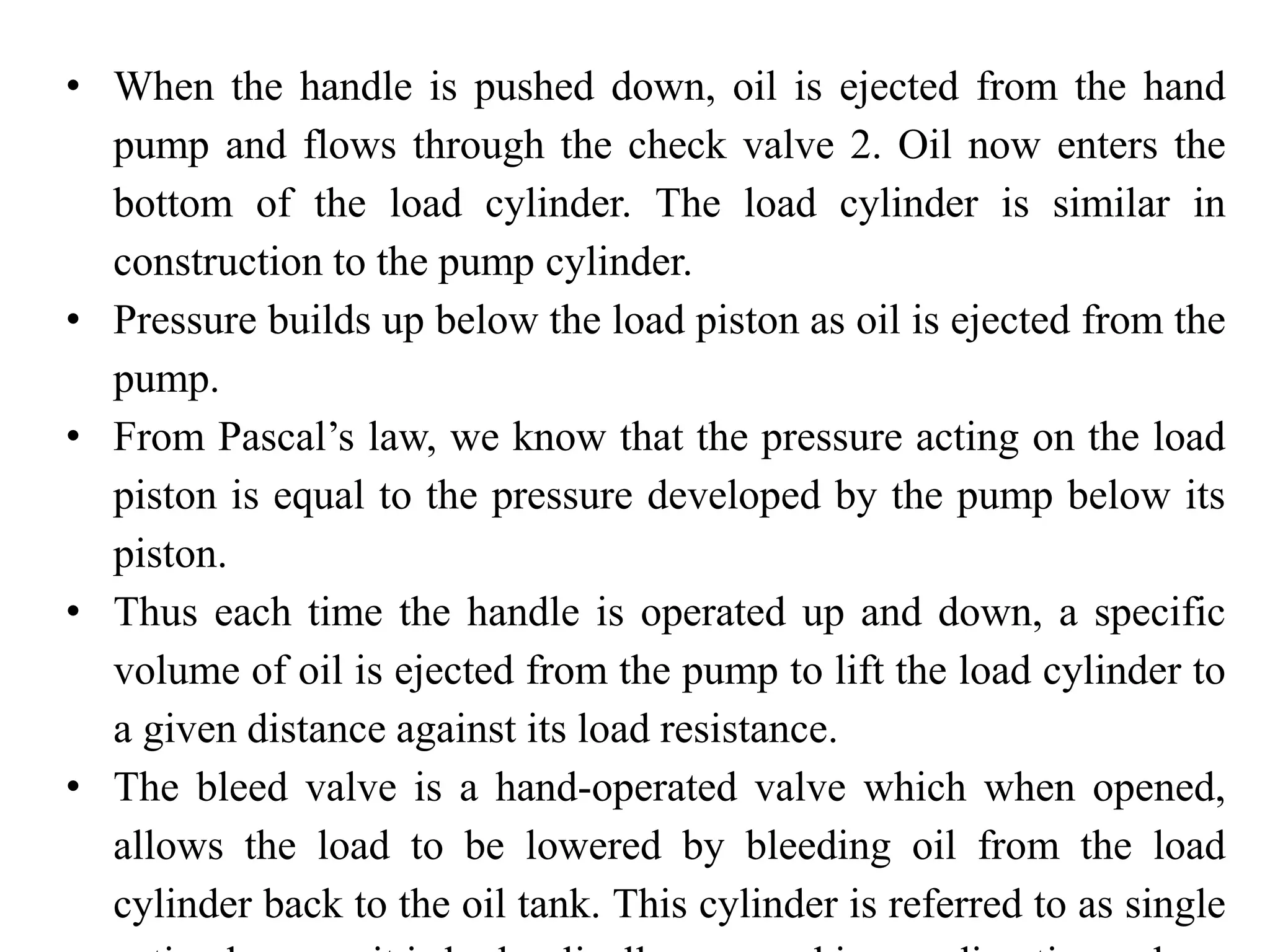 • When the handle is pushed down, oil is ejected from the hand
pump and flows through the check valve 2. Oil now enters the
bottom of the load cylinder. The load cylinder is similar in
construction to the pump cylinder.
• Pressure builds up below the load piston as oil is ejected from the
pump.
• From Pascal’s law, we know that the pressure acting on the load
piston is equal to the pressure developed by the pump below its
piston.
• Thus each time the handle is operated up and down, a specific
volume of oil is ejected from the pump to lift the load cylinder to
a given distance against its load resistance.
• The bleed valve is a hand-operated valve which when opened,
allows the load to be lowered by bleeding oil from the load
cylinder back to the oil tank. This cylinder is referred to as single
 