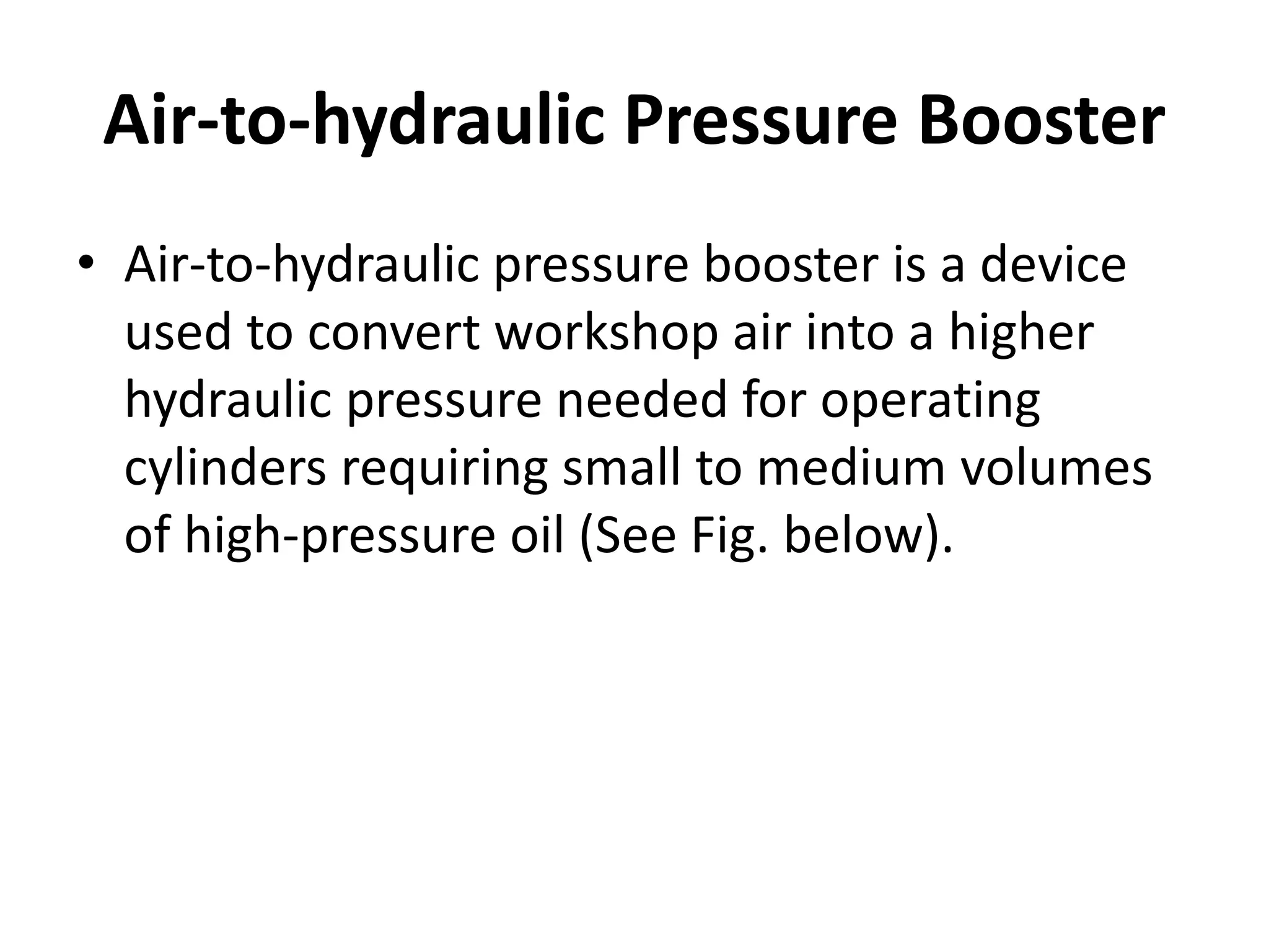 Air-to-hydraulic Pressure Booster
• Air-to-hydraulic pressure booster is a device
used to convert workshop air into a higher
hydraulic pressure needed for operating
cylinders requiring small to medium volumes
of high-pressure oil (See Fig. below).
 