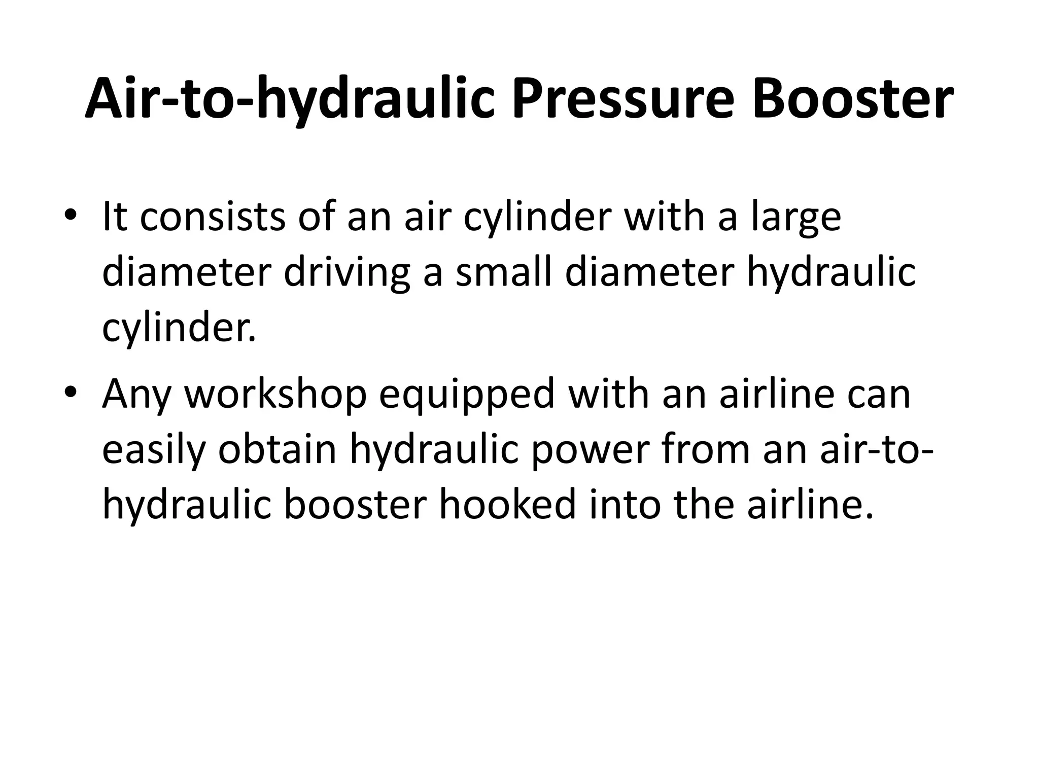 • It consists of an air cylinder with a large
diameter driving a small diameter hydraulic
cylinder.
• Any workshop equipped with an airline can
easily obtain hydraulic power from an air-to-
hydraulic booster hooked into the airline.
Air-to-hydraulic Pressure Booster
 