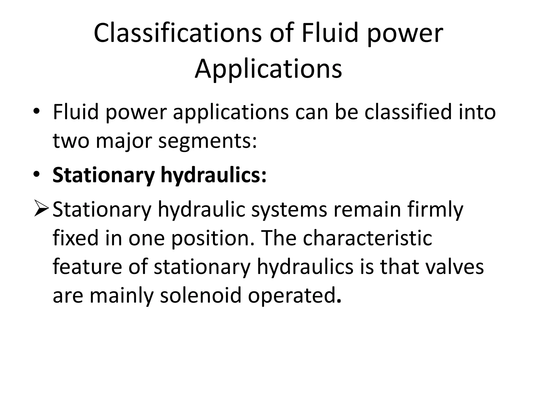 Classifications of Fluid power
Applications
• Fluid power applications can be classified into
two major segments:
• Stationary hydraulics:
Stationary hydraulic systems remain firmly
fixed in one position. The characteristic
feature of stationary hydraulics is that valves
are mainly solenoid operated.
 
