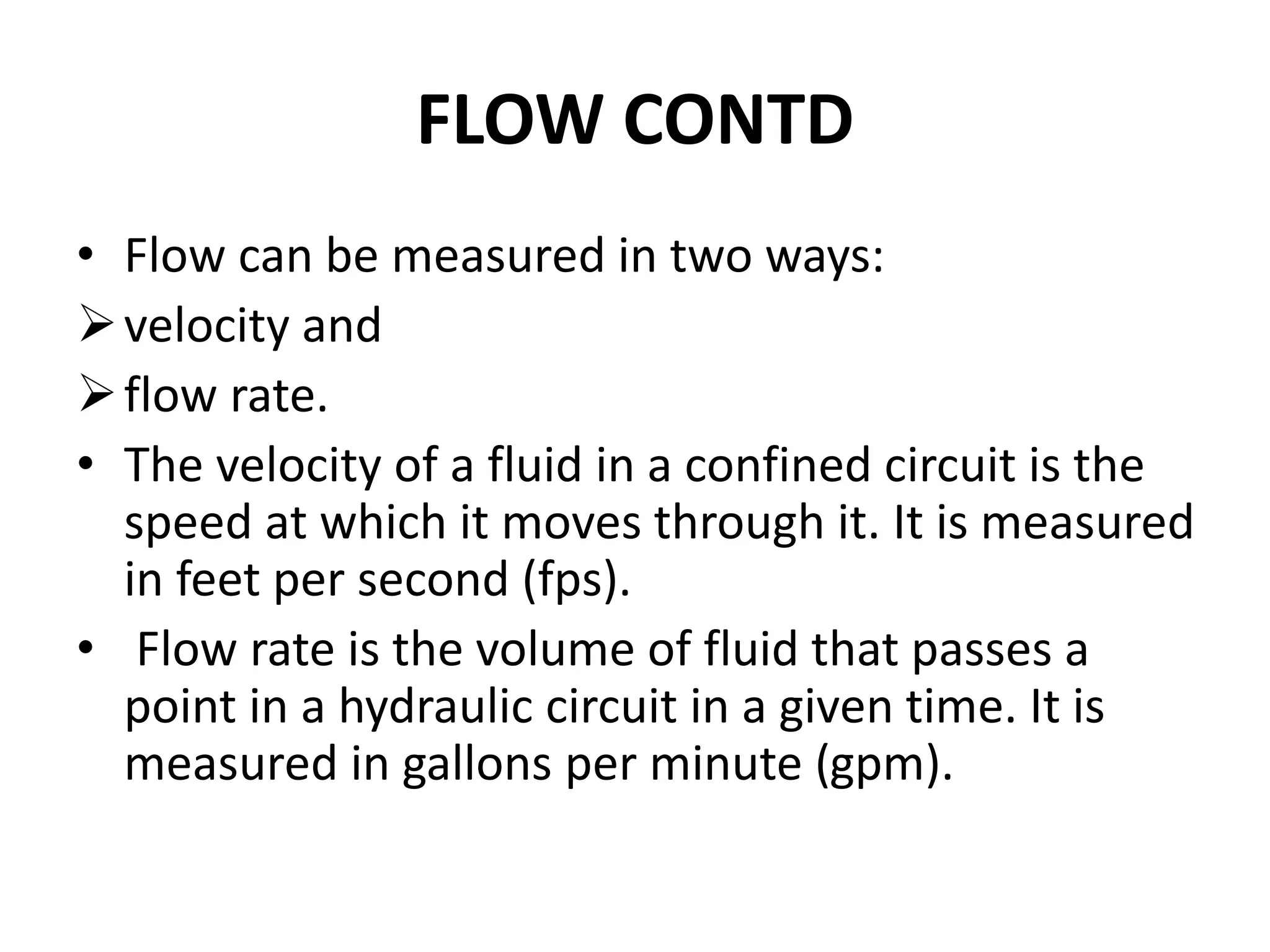 • Flow can be measured in two ways:
velocity and
flow rate.
• The velocity of a fluid in a confined circuit is the
speed at which it moves through it. It is measured
in feet per second (fps).
• Flow rate is the volume of fluid that passes a
point in a hydraulic circuit in a given time. It is
measured in gallons per minute (gpm).
FLOW CONTD
 