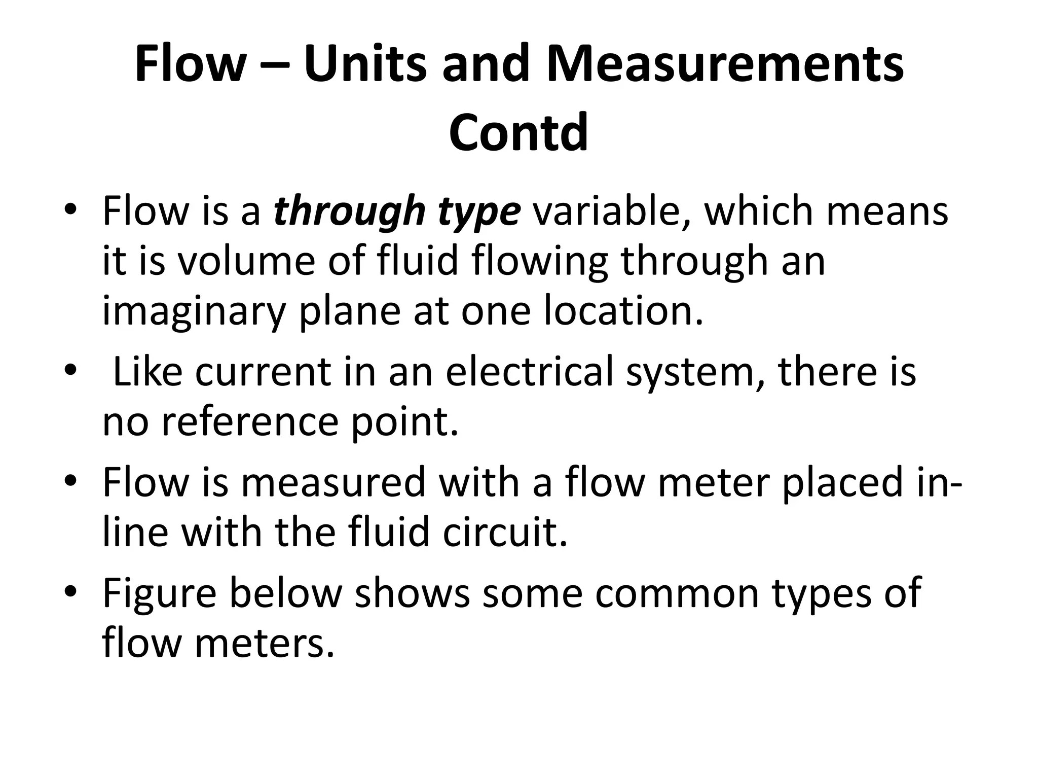 • Flow is a through type variable, which means
it is volume of fluid flowing through an
imaginary plane at one location.
• Like current in an electrical system, there is
no reference point.
• Flow is measured with a flow meter placed in-
line with the fluid circuit.
• Figure below shows some common types of
flow meters.
Flow – Units and Measurements
Contd
 