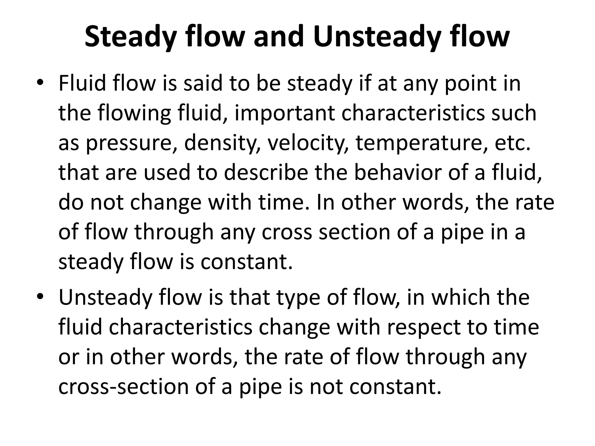 Steady flow and Unsteady flow
• Fluid flow is said to be steady if at any point in
the flowing fluid, important characteristics such
as pressure, density, velocity, temperature, etc.
that are used to describe the behavior of a fluid,
do not change with time. In other words, the rate
of flow through any cross section of a pipe in a
steady flow is constant.
• Unsteady flow is that type of flow, in which the
fluid characteristics change with respect to time
or in other words, the rate of flow through any
cross-section of a pipe is not constant.
 