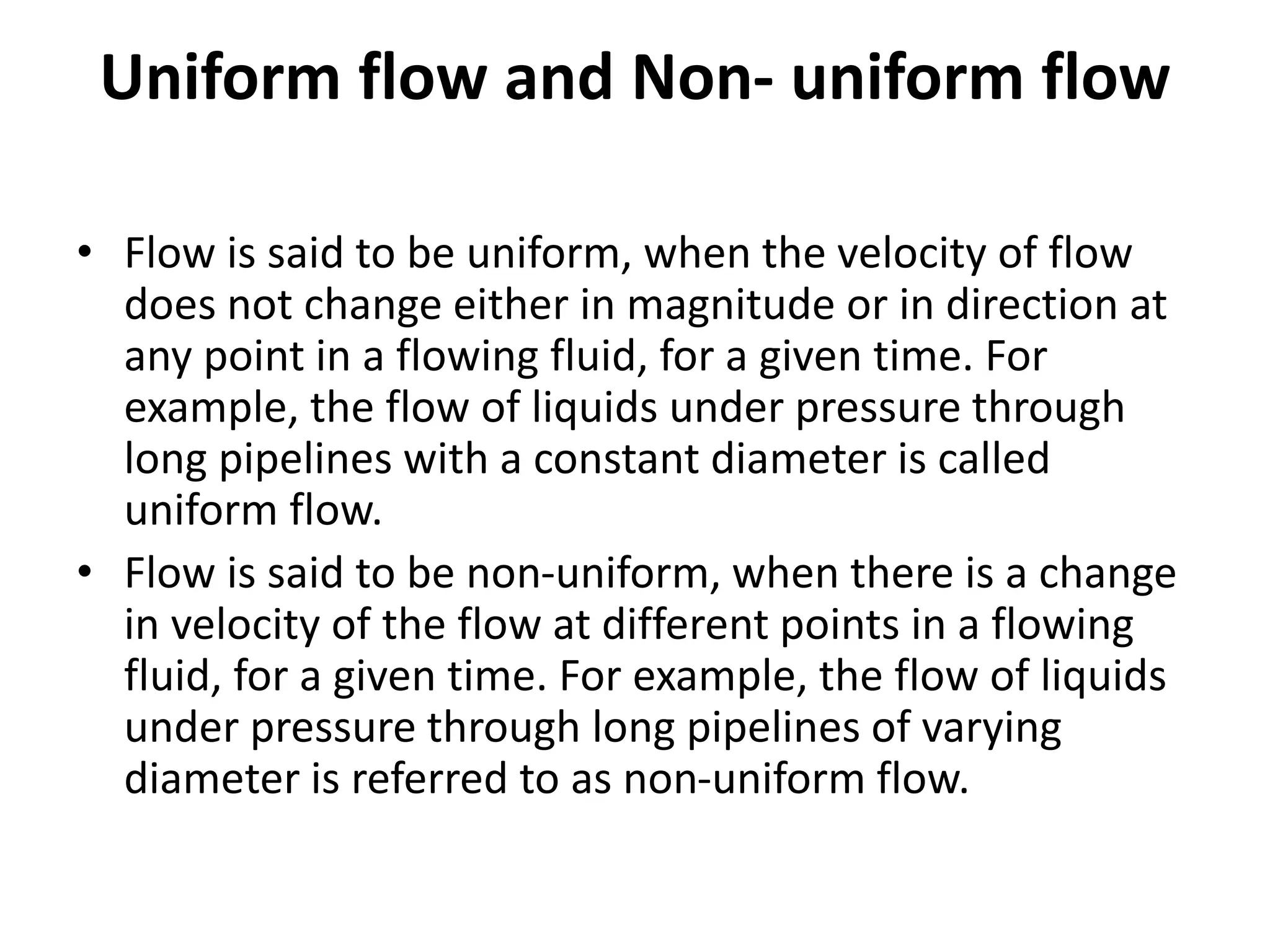 Uniform flow and Non- uniform flow
• Flow is said to be uniform, when the velocity of flow
does not change either in magnitude or in direction at
any point in a flowing fluid, for a given time. For
example, the flow of liquids under pressure through
long pipelines with a constant diameter is called
uniform flow.
• Flow is said to be non-uniform, when there is a change
in velocity of the flow at different points in a flowing
fluid, for a given time. For example, the flow of liquids
under pressure through long pipelines of varying
diameter is referred to as non-uniform flow.
 