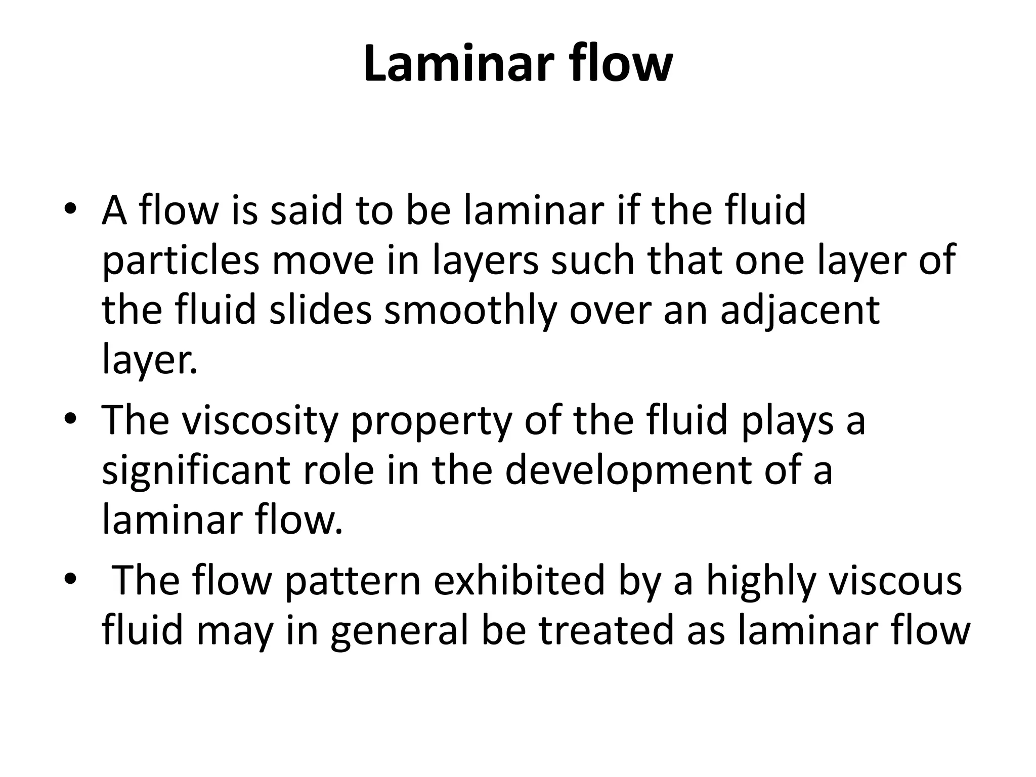 Laminar flow
• A flow is said to be laminar if the fluid
particles move in layers such that one layer of
the fluid slides smoothly over an adjacent
layer.
• The viscosity property of the fluid plays a
significant role in the development of a
laminar flow.
• The flow pattern exhibited by a highly viscous
fluid may in general be treated as laminar flow
 