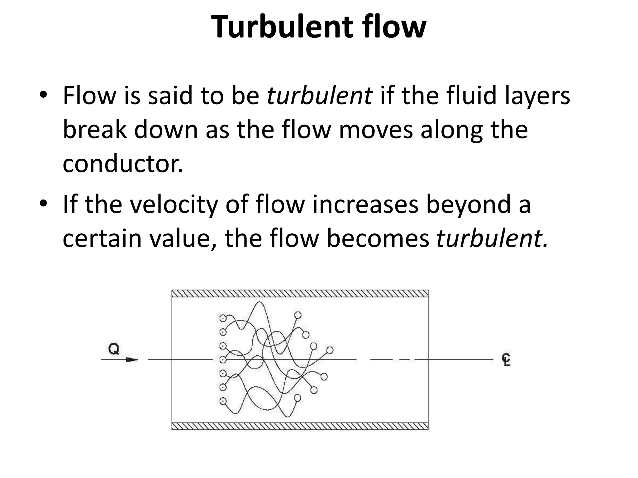 Turbulent flow
• Flow is said to be turbulent if the fluid layers
break down as the flow moves along the
conductor.
• If the velocity of flow increases beyond a
certain value, the flow becomes turbulent.
 
