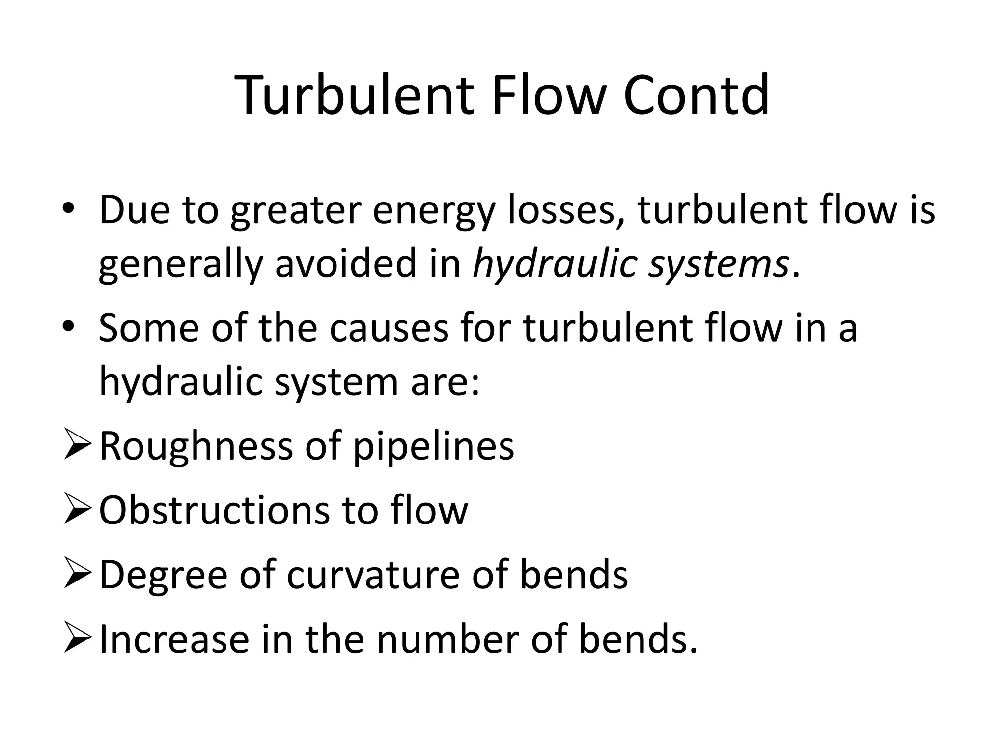 Turbulent Flow Contd
• Due to greater energy losses, turbulent flow is
generally avoided in hydraulic systems.
• Some of the causes for turbulent flow in a
hydraulic system are:
Roughness of pipelines
Obstructions to flow
Degree of curvature of bends
Increase in the number of bends.
 