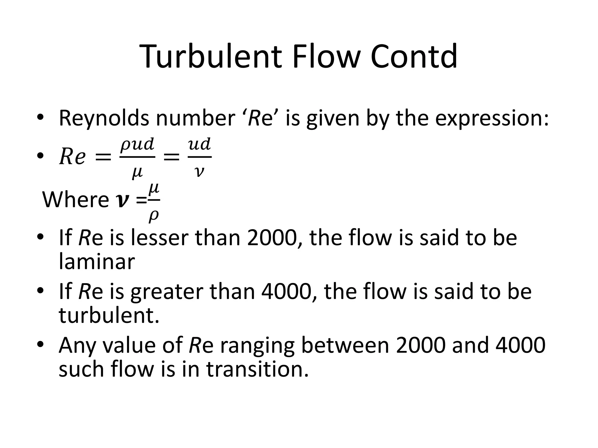 • Reynolds number ‘Re’ is given by the expression:
• 𝑅𝑒 =
𝜌𝑢𝑑
𝜇
=
𝑢𝑑
𝜈
Where 𝝂 =
𝜇
𝜌
• If Re is lesser than 2000, the flow is said to be
laminar
• If Re is greater than 4000, the flow is said to be
turbulent.
• Any value of Re ranging between 2000 and 4000
such flow is in transition.
Turbulent Flow Contd
 