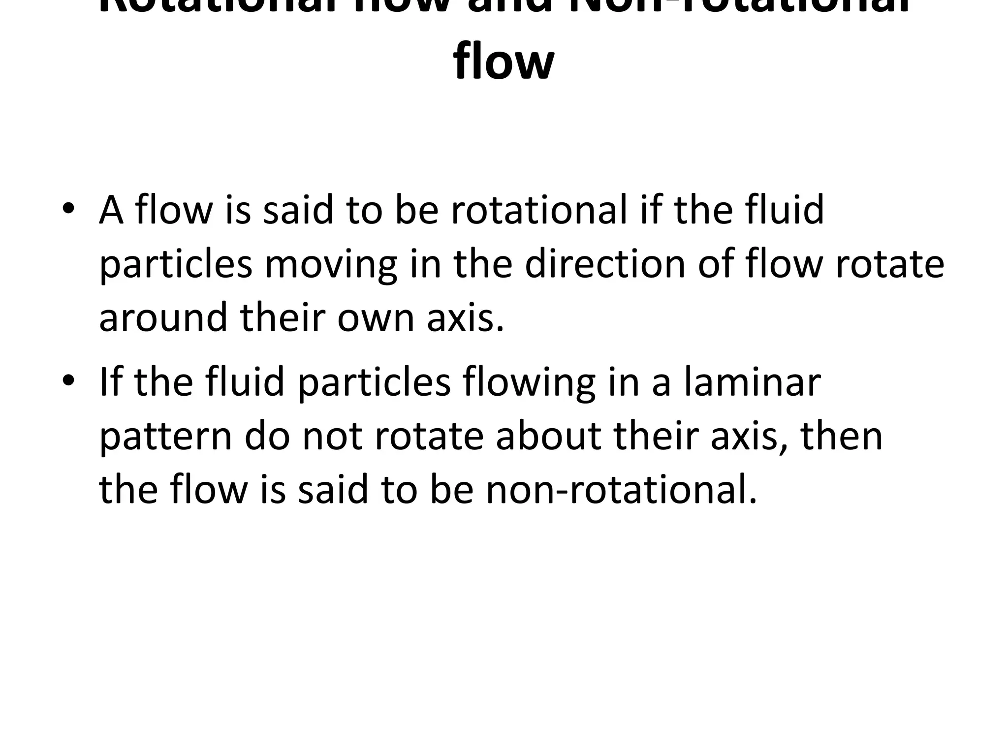 Rotational flow and Non-rotational
flow
• A flow is said to be rotational if the fluid
particles moving in the direction of flow rotate
around their own axis.
• If the fluid particles flowing in a laminar
pattern do not rotate about their axis, then
the flow is said to be non-rotational.
 