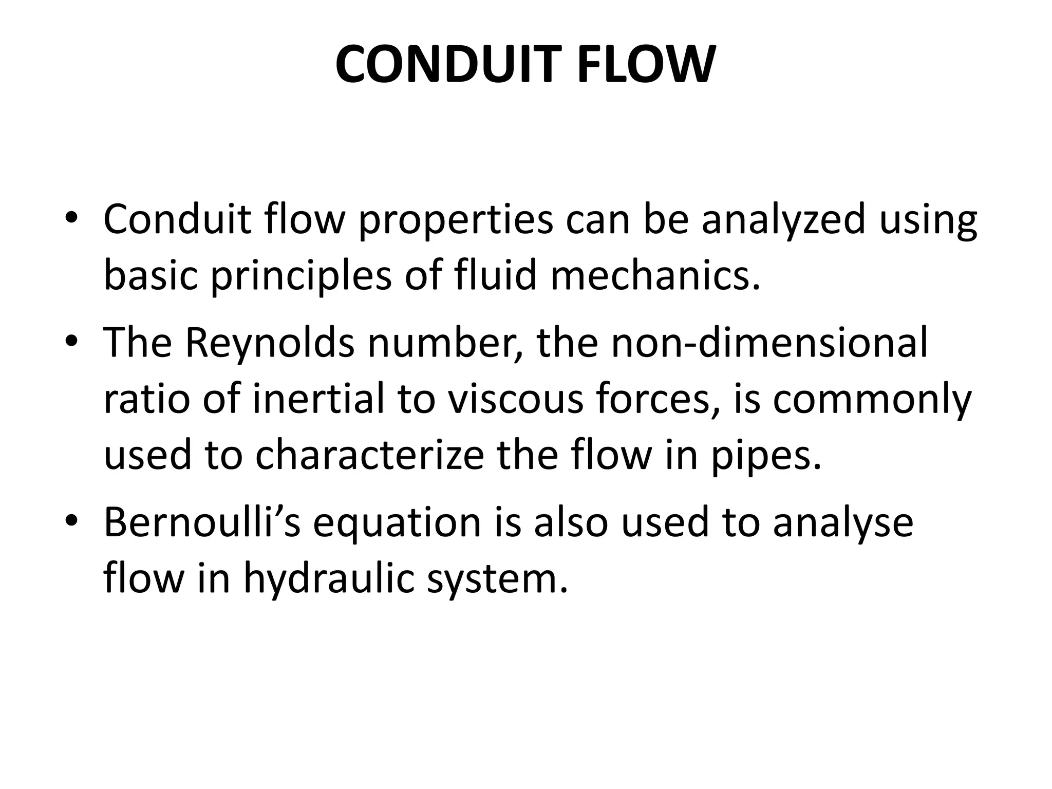 CONDUIT FLOW
• Conduit flow properties can be analyzed using
basic principles of fluid mechanics.
• The Reynolds number, the non-dimensional
ratio of inertial to viscous forces, is commonly
used to characterize the flow in pipes.
• Bernoulli’s equation is also used to analyse
flow in hydraulic system.
 