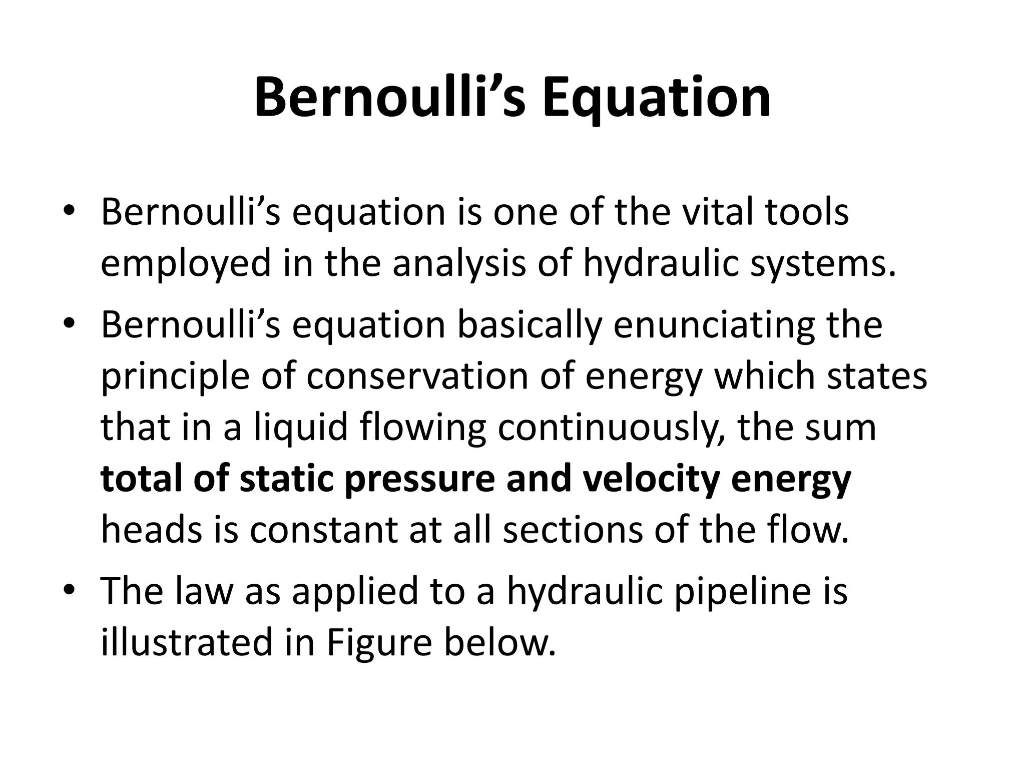 Bernoulli’s Equation
• Bernoulli’s equation is one of the vital tools
employed in the analysis of hydraulic systems.
• Bernoulli’s equation basically enunciating the
principle of conservation of energy which states
that in a liquid flowing continuously, the sum
total of static pressure and velocity energy
heads is constant at all sections of the flow.
• The law as applied to a hydraulic pipeline is
illustrated in Figure below.
 
