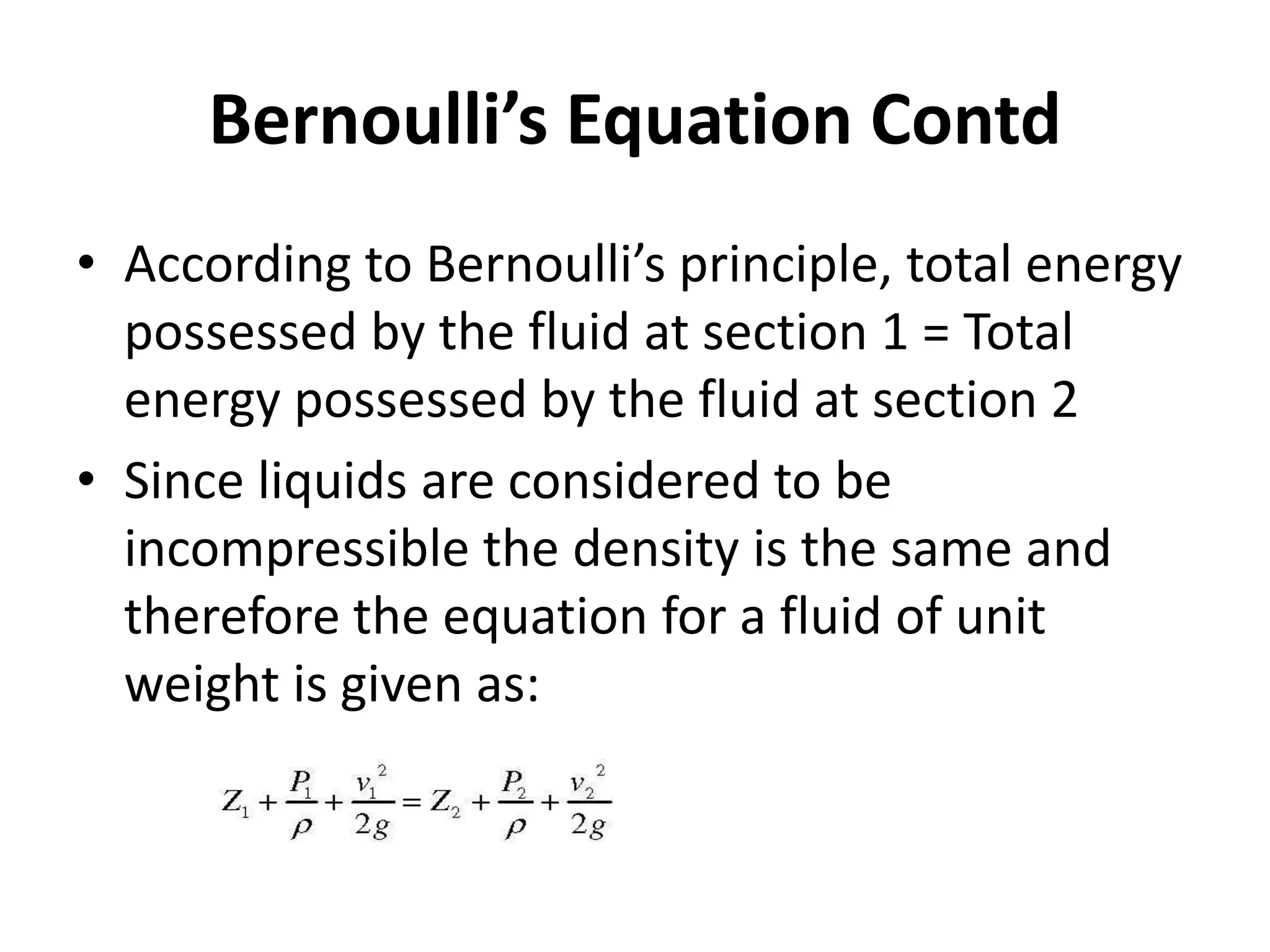 • According to Bernoulli’s principle, total energy
possessed by the fluid at section 1 = Total
energy possessed by the fluid at section 2
• Since liquids are considered to be
incompressible the density is the same and
therefore the equation for a fluid of unit
weight is given as:
Bernoulli’s Equation Contd
 