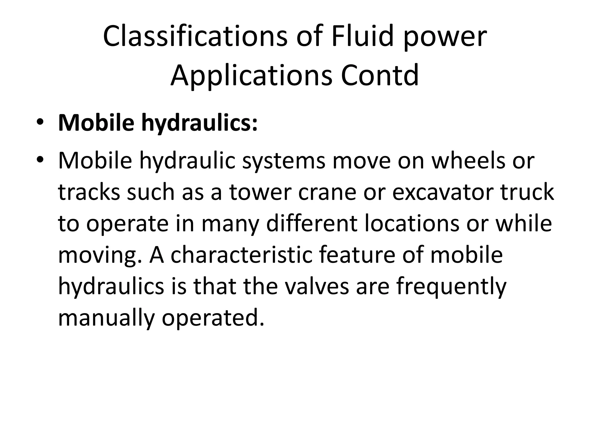 • Mobile hydraulics:
• Mobile hydraulic systems move on wheels or
tracks such as a tower crane or excavator truck
to operate in many different locations or while
moving. A characteristic feature of mobile
hydraulics is that the valves are frequently
manually operated.
Classifications of Fluid power
Applications Contd
 