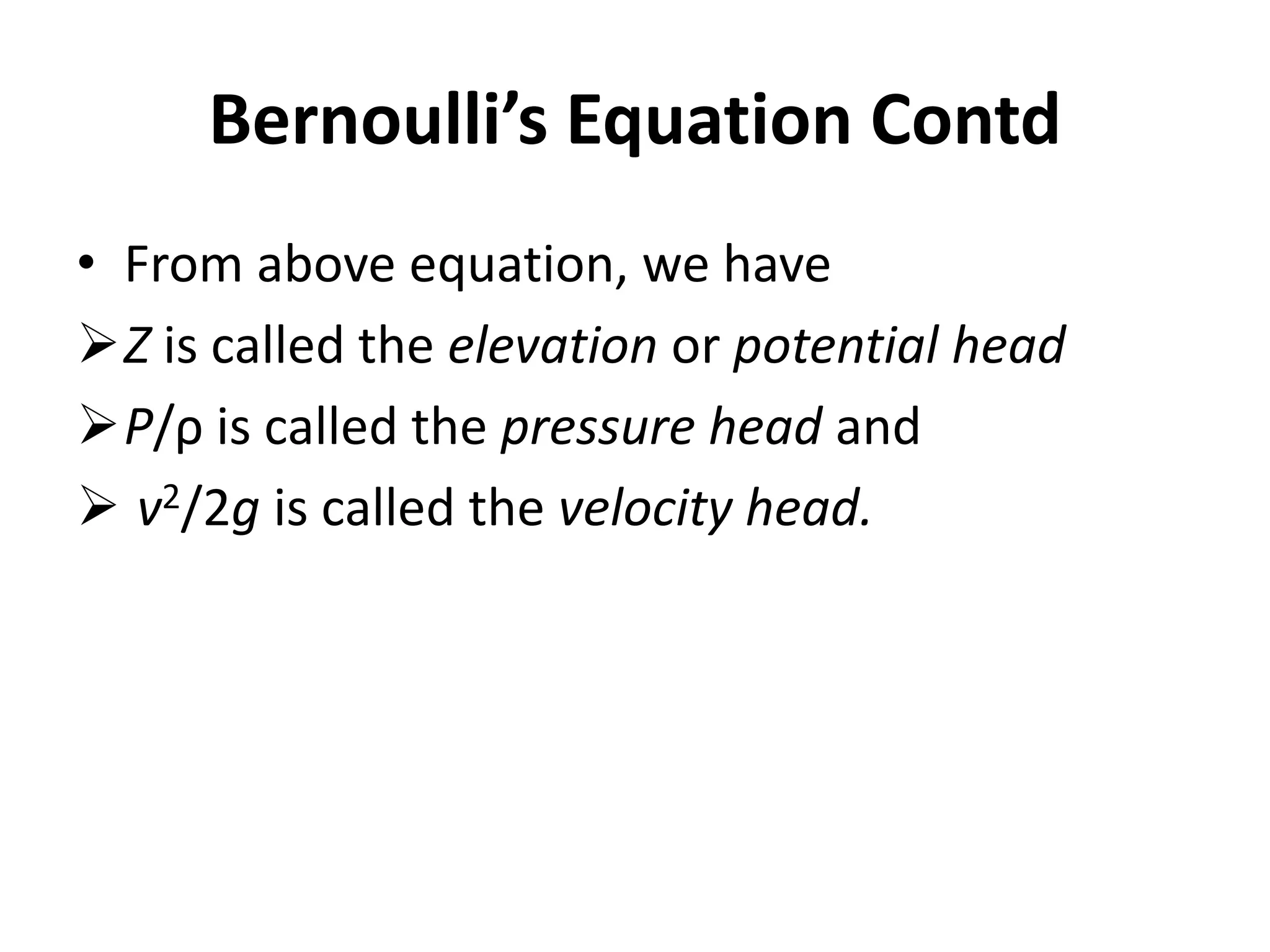 • From above equation, we have
Z is called the elevation or potential head
P/ρ is called the pressure head and
 v2/2g is called the velocity head.
Bernoulli’s Equation Contd
 