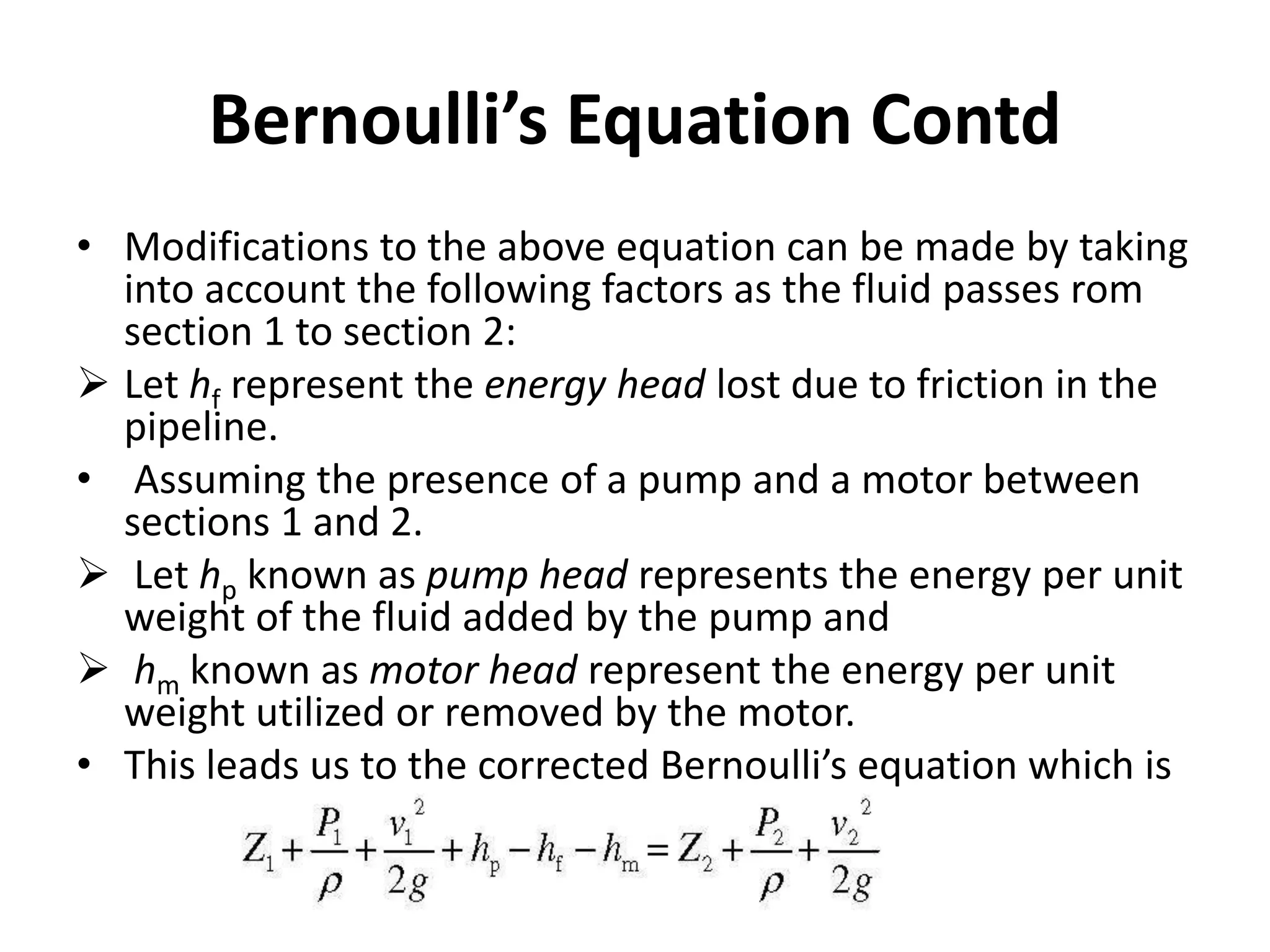 • Modifications to the above equation can be made by taking
into account the following factors as the fluid passes rom
section 1 to section 2:
 Let hf represent the energy head lost due to friction in the
pipeline.
• Assuming the presence of a pump and a motor between
sections 1 and 2.
 Let hp known as pump head represents the energy per unit
weight of the fluid added by the pump and
 hm known as motor head represent the energy per unit
weight utilized or removed by the motor.
• This leads us to the corrected Bernoulli’s equation which is
Bernoulli’s Equation Contd
 